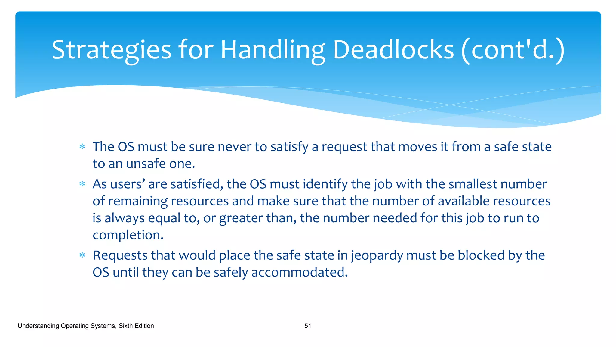  The OS must be sure never to satisfy a request that moves it from a safe state
to an unsafe one.
 As users’ are satisfied, the OS must identify the job with the smallest number
of remaining resources and make sure that the number of available resources
is always equal to, or greater than, the number needed for this job to run to
completion.
 Requests that would place the safe state in jeopardy must be blocked by the
OS until they can be safely accommodated.
Understanding Operating Systems, Sixth Edition 51
Strategies for Handling Deadlocks (cont'd.)
 