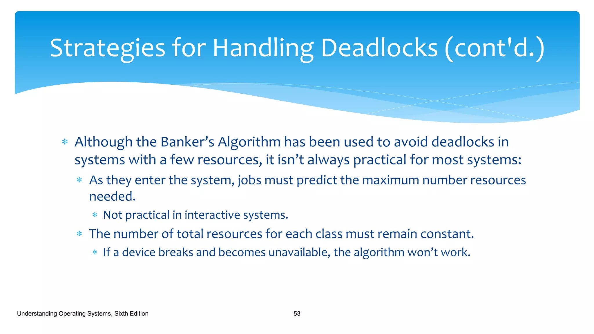  Although the Banker’s Algorithm has been used to avoid deadlocks in
systems with a few resources, it isn’t always practical for most systems:
 As they enter the system, jobs must predict the maximum number resources
needed.
 Not practical in interactive systems.
 The number of total resources for each class must remain constant.
 If a device breaks and becomes unavailable, the algorithm won’t work.
Understanding Operating Systems, Sixth Edition 53
Strategies for Handling Deadlocks (cont'd.)
 