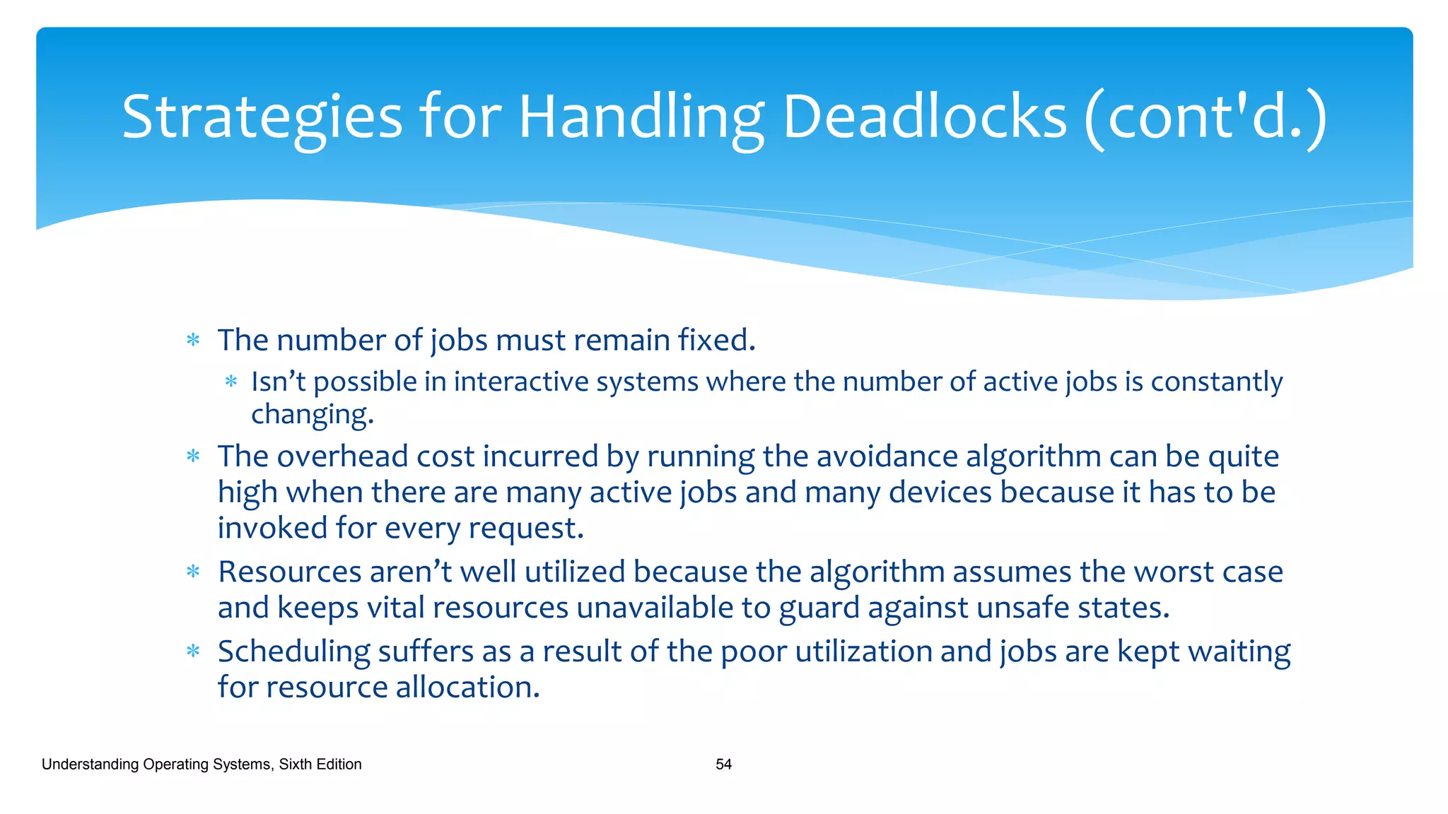  The number of jobs must remain fixed.
 Isn’t possible in interactive systems where the number of active jobs is constantly
changing.
 The overhead cost incurred by running the avoidance algorithm can be quite
high when there are many active jobs and many devices because it has to be
invoked for every request.
 Resources aren’t well utilized because the algorithm assumes the worst case
and keeps vital resources unavailable to guard against unsafe states.
 Scheduling suffers as a result of the poor utilization and jobs are kept waiting
for resource allocation.
Understanding Operating Systems, Sixth Edition 54
Strategies for Handling Deadlocks (cont'd.)
 