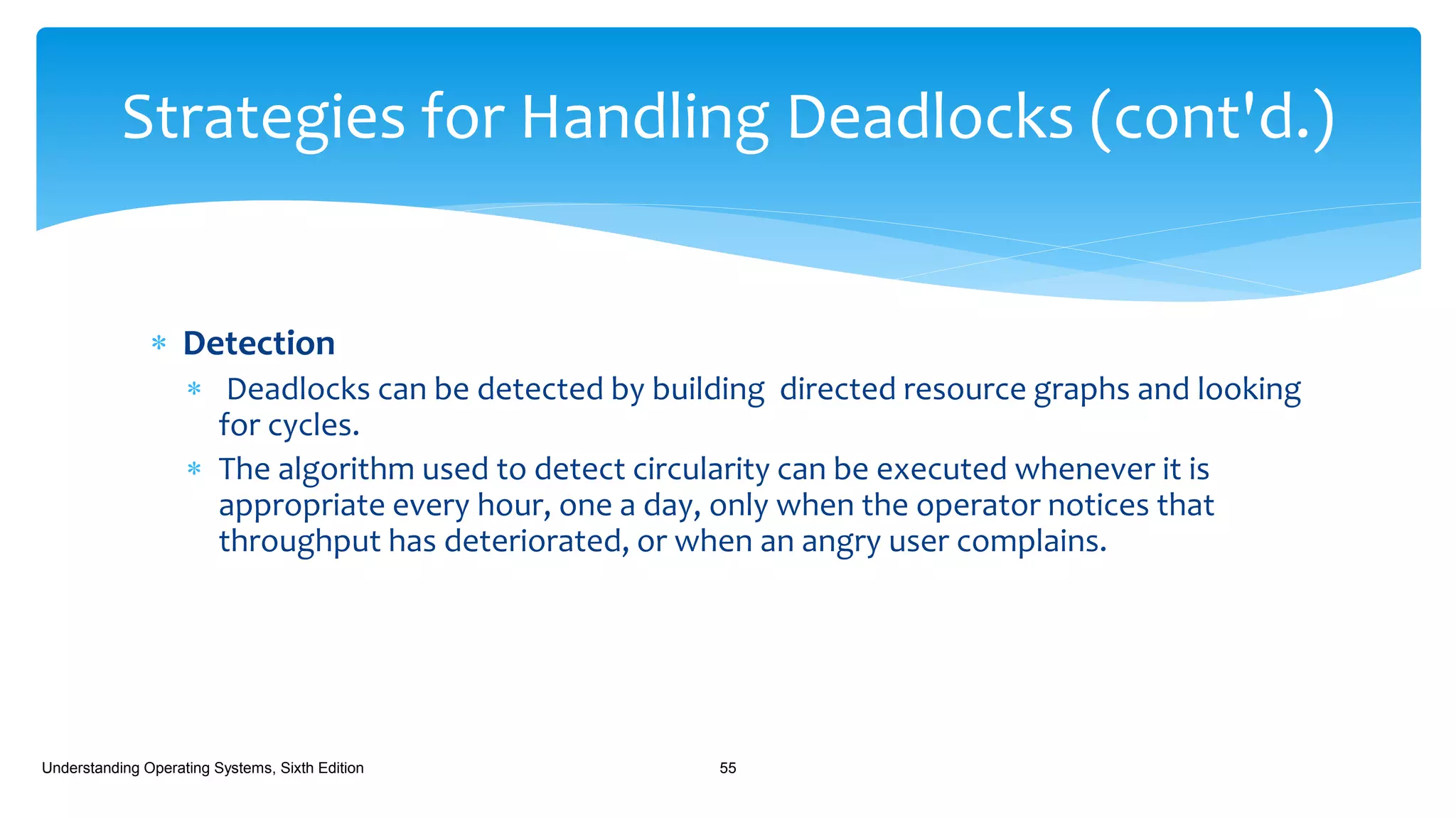  Detection
 Deadlocks can be detected by building directed resource graphs and looking
for cycles.
 The algorithm used to detect circularity can be executed whenever it is
appropriate every hour, one a day, only when the operator notices that
throughput has deteriorated, or when an angry user complains.
Understanding Operating Systems, Sixth Edition 55
Strategies for Handling Deadlocks (cont'd.)
 