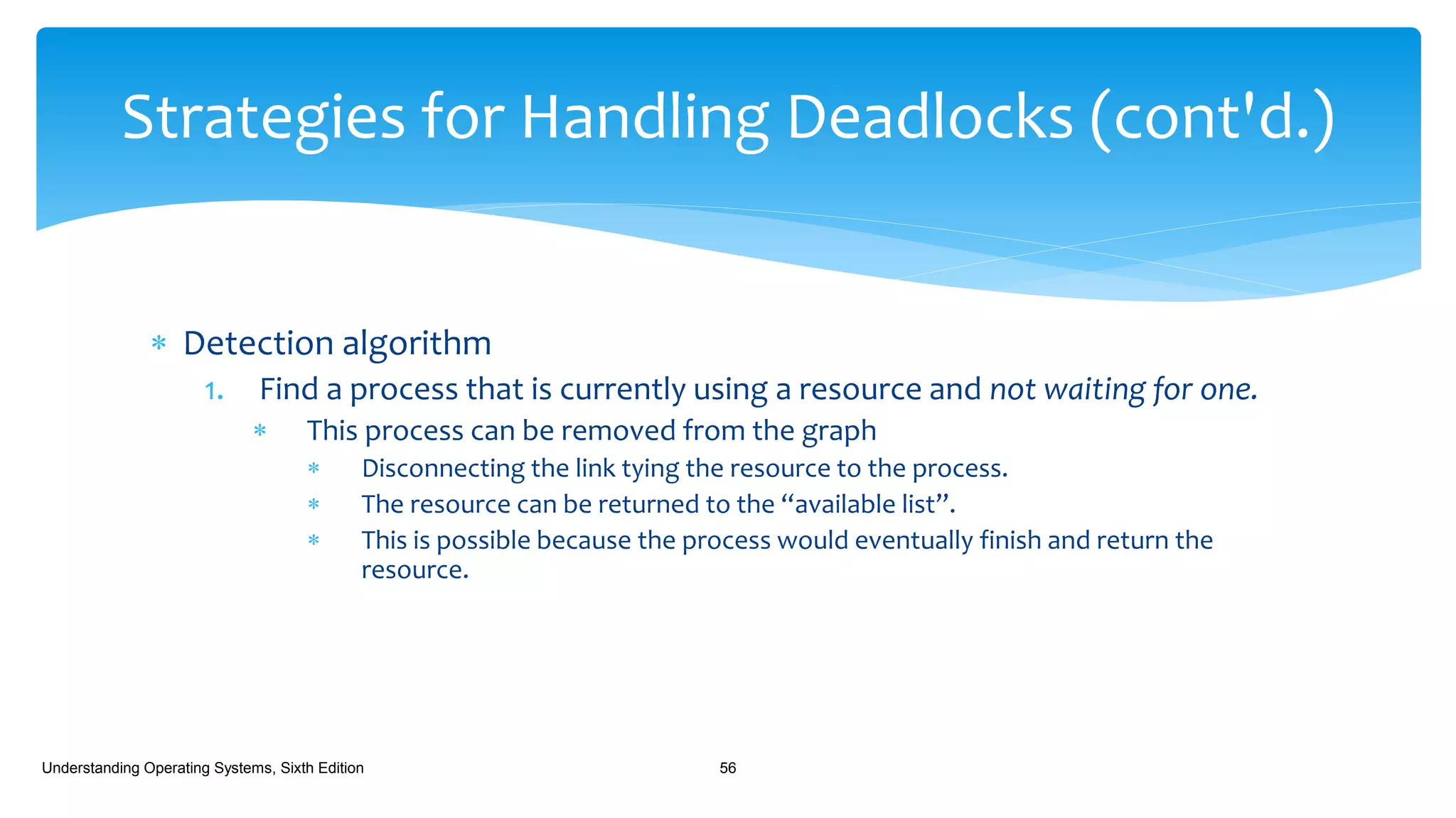  Detection algorithm
1. Find a process that is currently using a resource and not waiting for one.
 This process can be removed from the graph
 Disconnecting the link tying the resource to the process.
 The resource can be returned to the “available list”.
 This is possible because the process would eventually finish and return the
resource.
Understanding Operating Systems, Sixth Edition 56
Strategies for Handling Deadlocks (cont'd.)
 