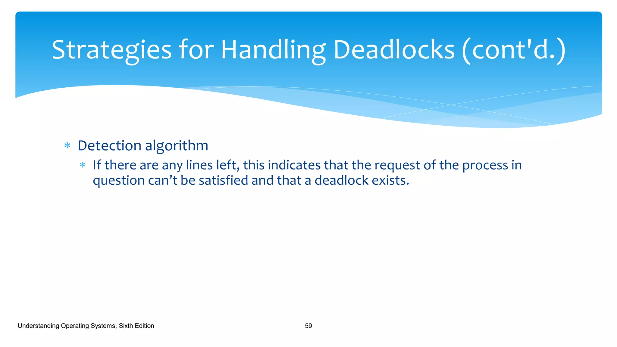  Detection algorithm
 If there are any lines left, this indicates that the request of the process in
question can’t be satisfied and that a deadlock exists.
Understanding Operating Systems, Sixth Edition 59
Strategies for Handling Deadlocks (cont'd.)
 