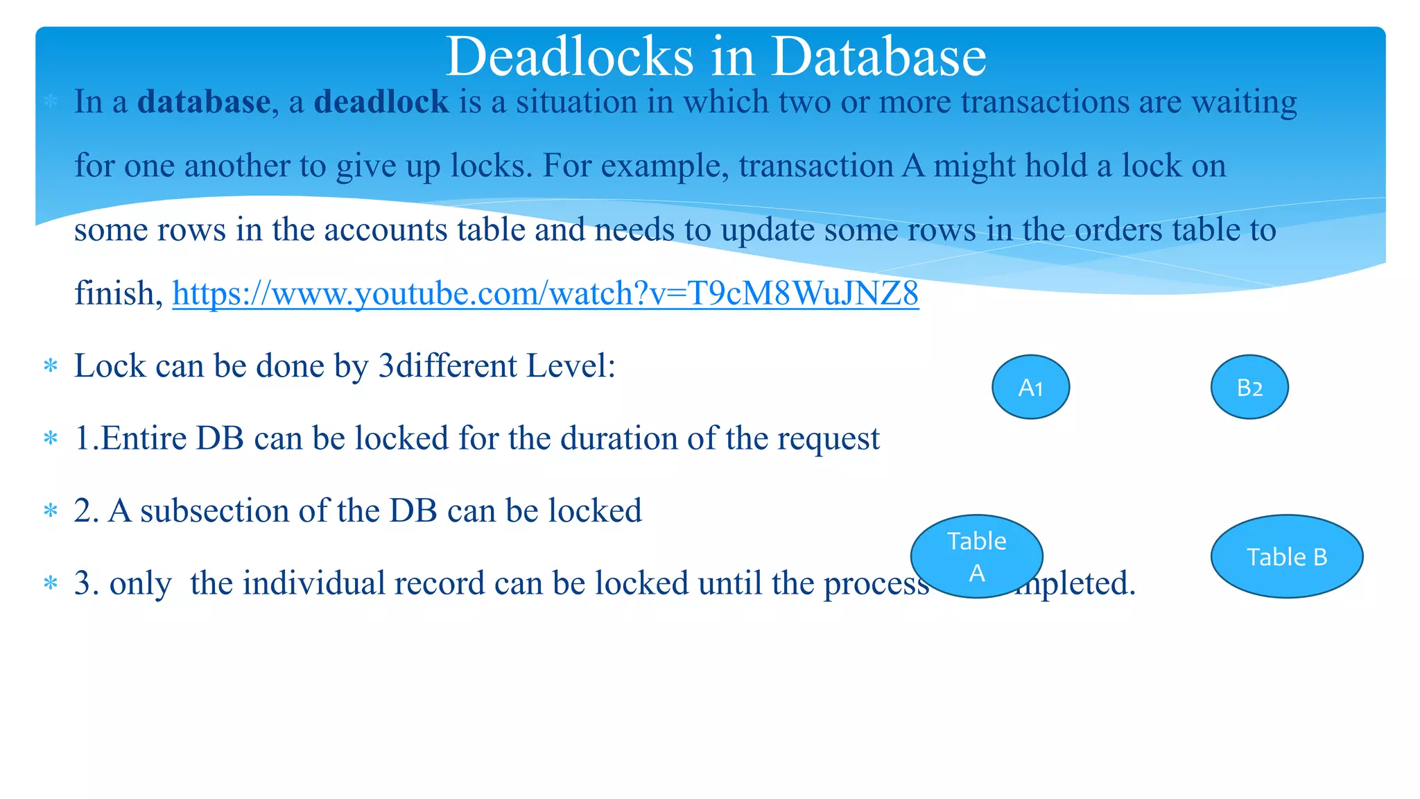  In a database, a deadlock is a situation in which two or more transactions are waiting
for one another to give up locks. For example, transaction A might hold a lock on
some rows in the accounts table and needs to update some rows in the orders table to
finish, https://www.youtube.com/watch?v=T9cM8WuJNZ8
 Lock can be done by 3different Level:
 1.Entire DB can be locked for the duration of the request
 2. A subsection of the DB can be locked
 3. only the individual record can be locked until the process is completed.
Deadlocks in Database
A1 B2
Table
A
Table B
 