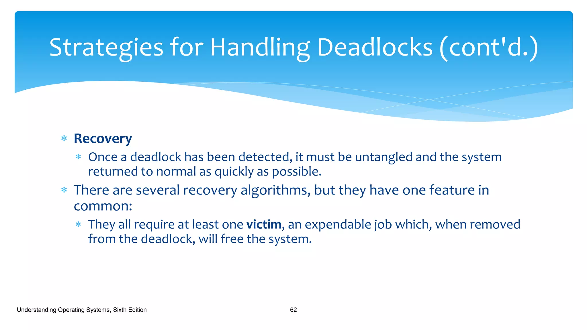  Recovery
 Once a deadlock has been detected, it must be untangled and the system
returned to normal as quickly as possible.
 There are several recovery algorithms, but they have one feature in
common:
 They all require at least one victim, an expendable job which, when removed
from the deadlock, will free the system.
Understanding Operating Systems, Sixth Edition 62
Strategies for Handling Deadlocks (cont'd.)
 