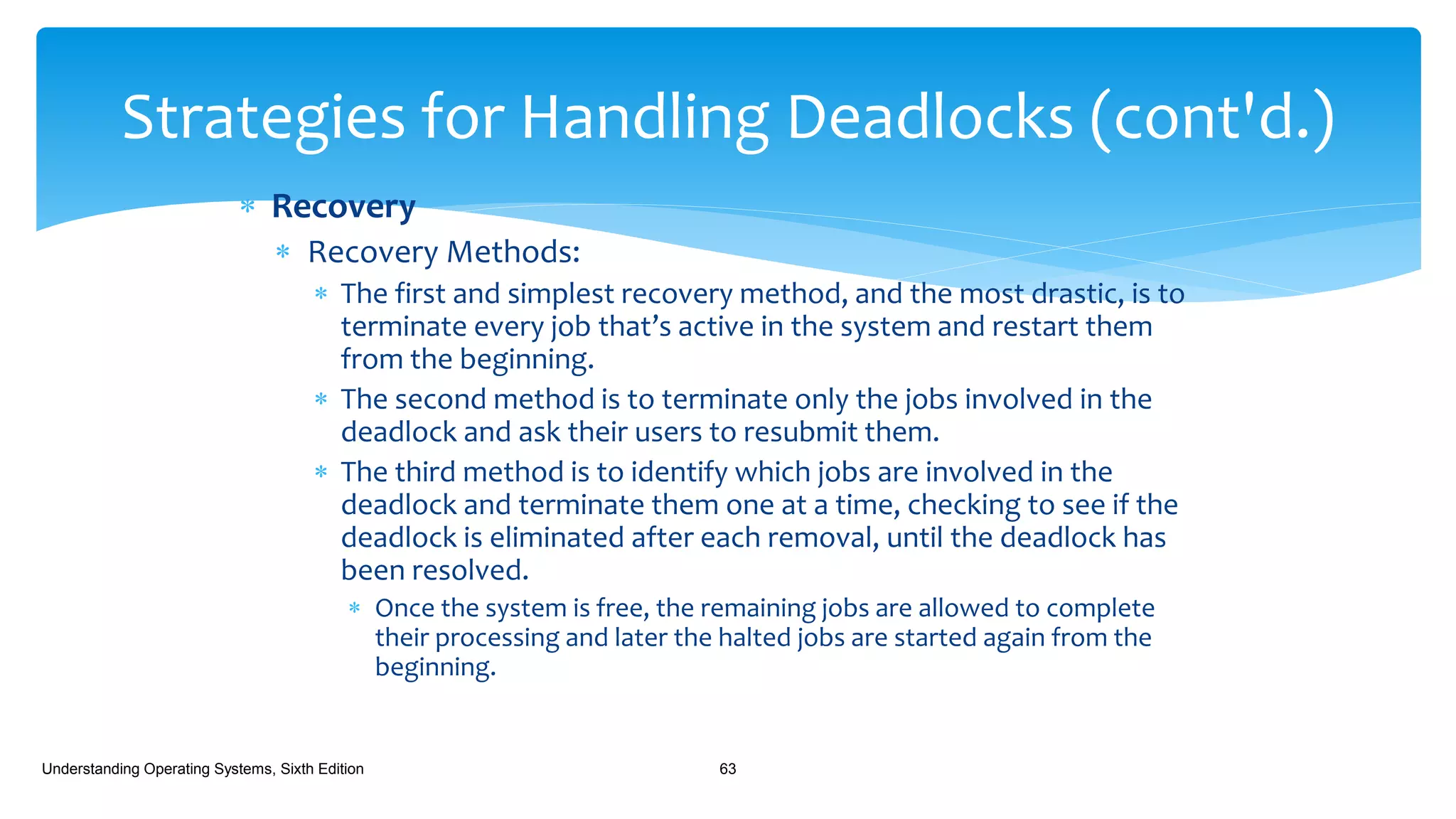  Recovery
 Recovery Methods:
 The first and simplest recovery method, and the most drastic, is to
terminate every job that’s active in the system and restart them
from the beginning.
 The second method is to terminate only the jobs involved in the
deadlock and ask their users to resubmit them.
 The third method is to identify which jobs are involved in the
deadlock and terminate them one at a time, checking to see if the
deadlock is eliminated after each removal, until the deadlock has
been resolved.
 Once the system is free, the remaining jobs are allowed to complete
their processing and later the halted jobs are started again from the
beginning.
Understanding Operating Systems, Sixth Edition 63
Strategies for Handling Deadlocks (cont'd.)
 