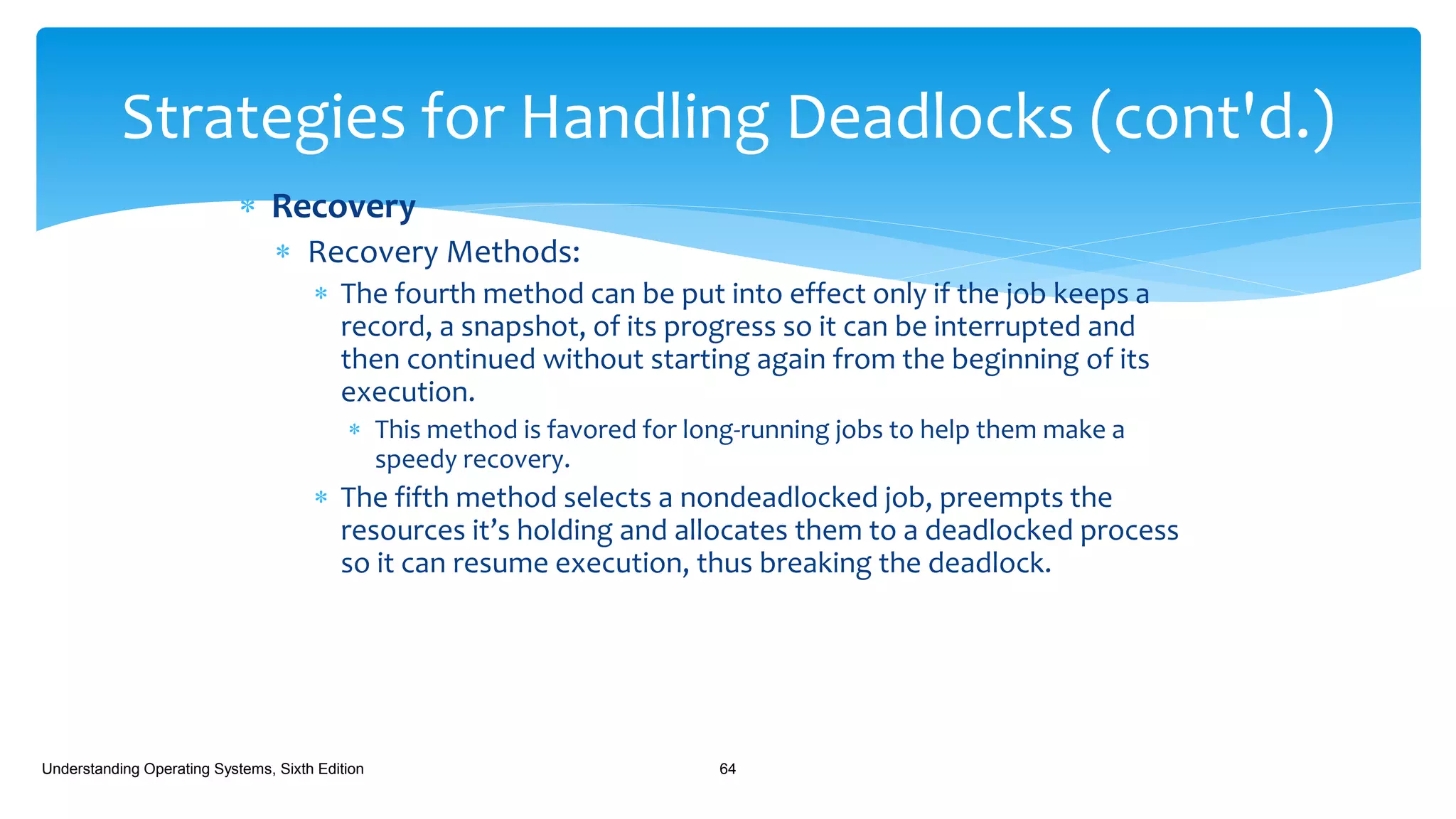  Recovery
 Recovery Methods:
 The fourth method can be put into effect only if the job keeps a
record, a snapshot, of its progress so it can be interrupted and
then continued without starting again from the beginning of its
execution.
 This method is favored for long-running jobs to help them make a
speedy recovery.
 The fifth method selects a nondeadlocked job, preempts the
resources it’s holding and allocates them to a deadlocked process
so it can resume execution, thus breaking the deadlock.
Understanding Operating Systems, Sixth Edition 64
Strategies for Handling Deadlocks (cont'd.)
 