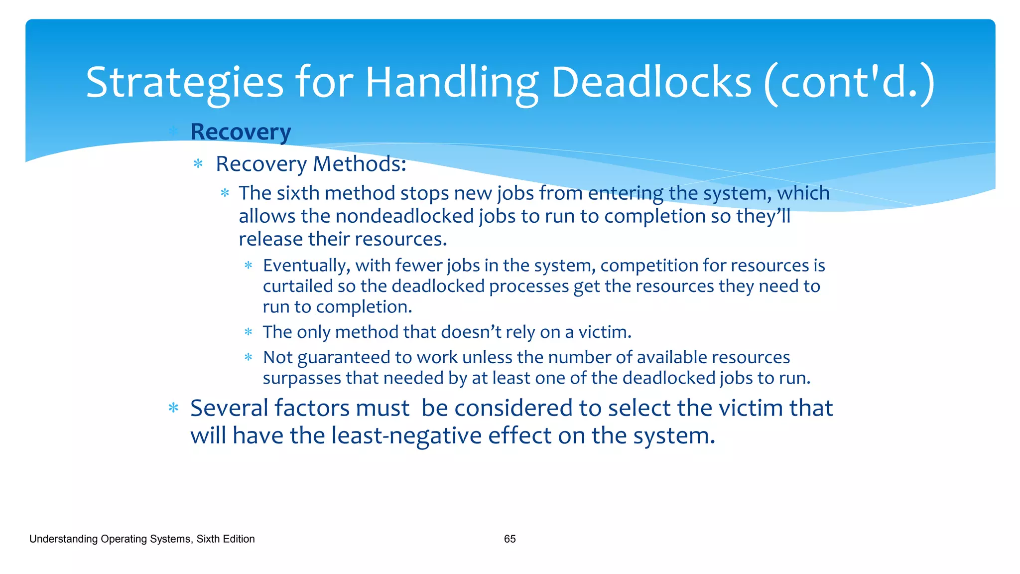  Recovery
 Recovery Methods:
 The sixth method stops new jobs from entering the system, which
allows the nondeadlocked jobs to run to completion so they’ll
release their resources.
 Eventually, with fewer jobs in the system, competition for resources is
curtailed so the deadlocked processes get the resources they need to
run to completion.
 The only method that doesn’t rely on a victim.
 Not guaranteed to work unless the number of available resources
surpasses that needed by at least one of the deadlocked jobs to run.
 Several factors must be considered to select the victim that
will have the least-negative effect on the system.
Understanding Operating Systems, Sixth Edition 65
Strategies for Handling Deadlocks (cont'd.)
 