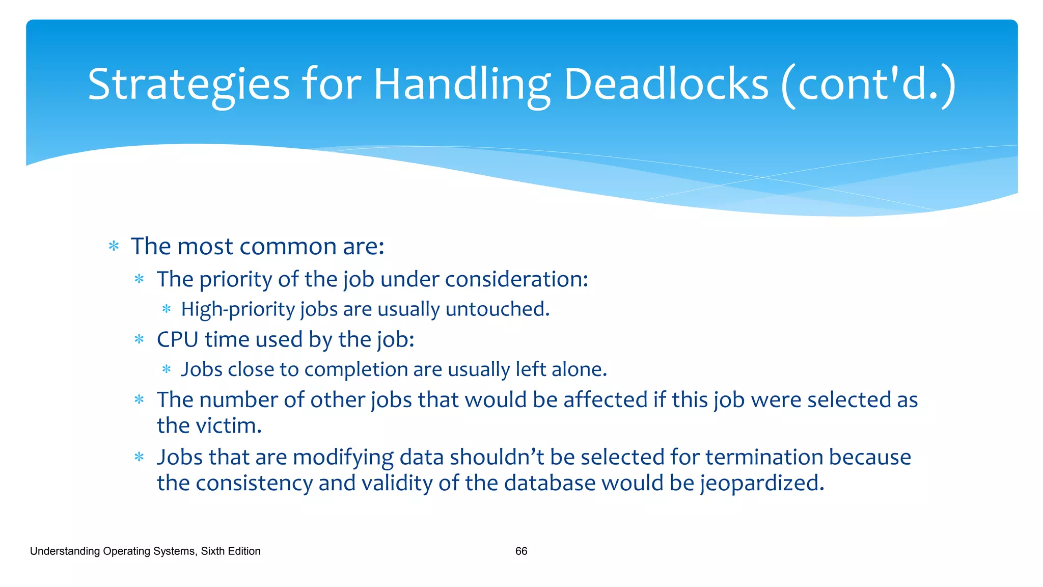  The most common are:
 The priority of the job under consideration:
 High-priority jobs are usually untouched.
 CPU time used by the job:
 Jobs close to completion are usually left alone.
 The number of other jobs that would be affected if this job were selected as
the victim.
 Jobs that are modifying data shouldn’t be selected for termination because
the consistency and validity of the database would be jeopardized.
Understanding Operating Systems, Sixth Edition 66
Strategies for Handling Deadlocks (cont'd.)
 