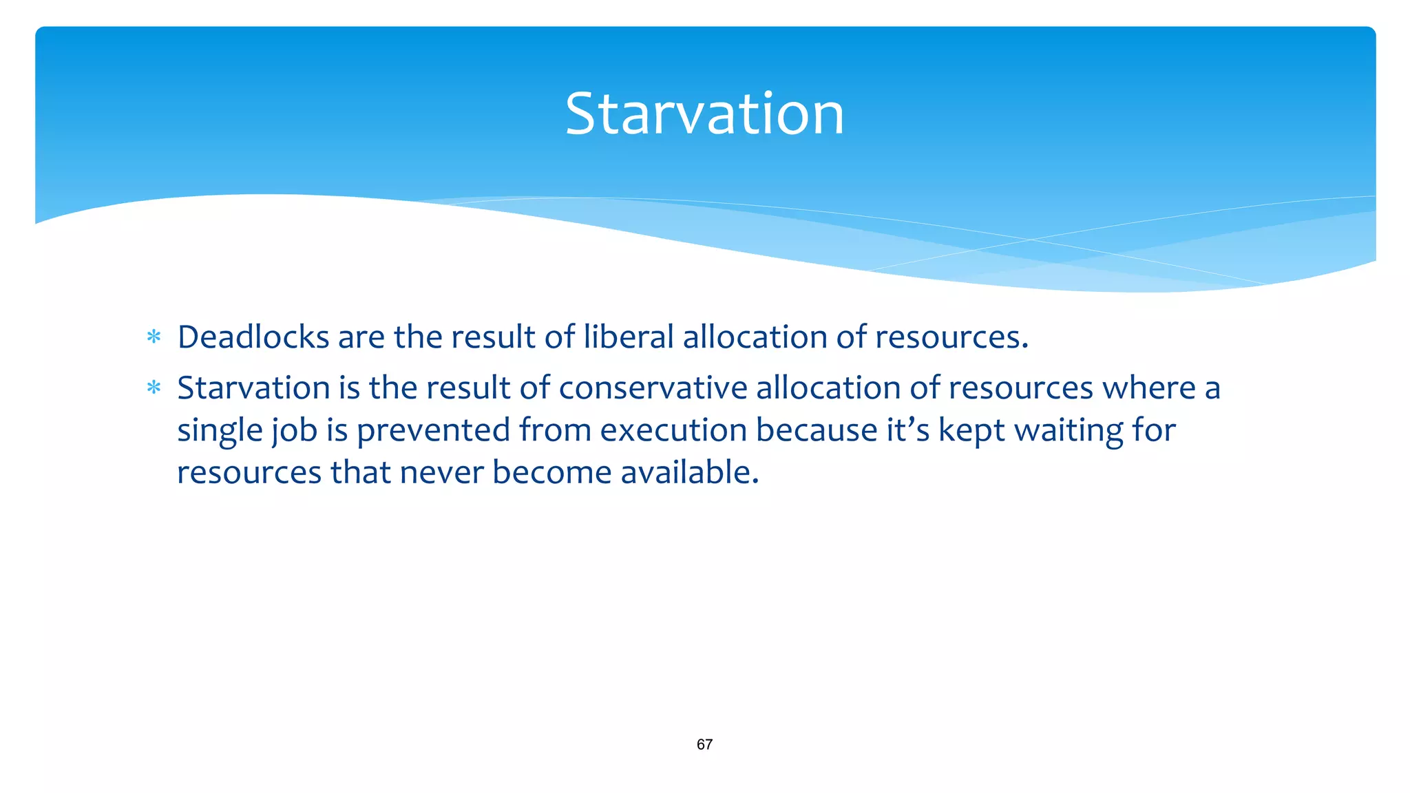  Deadlocks are the result of liberal allocation of resources.
 Starvation is the result of conservative allocation of resources where a
single job is prevented from execution because it’s kept waiting for
resources that never become available.
67
Starvation
 