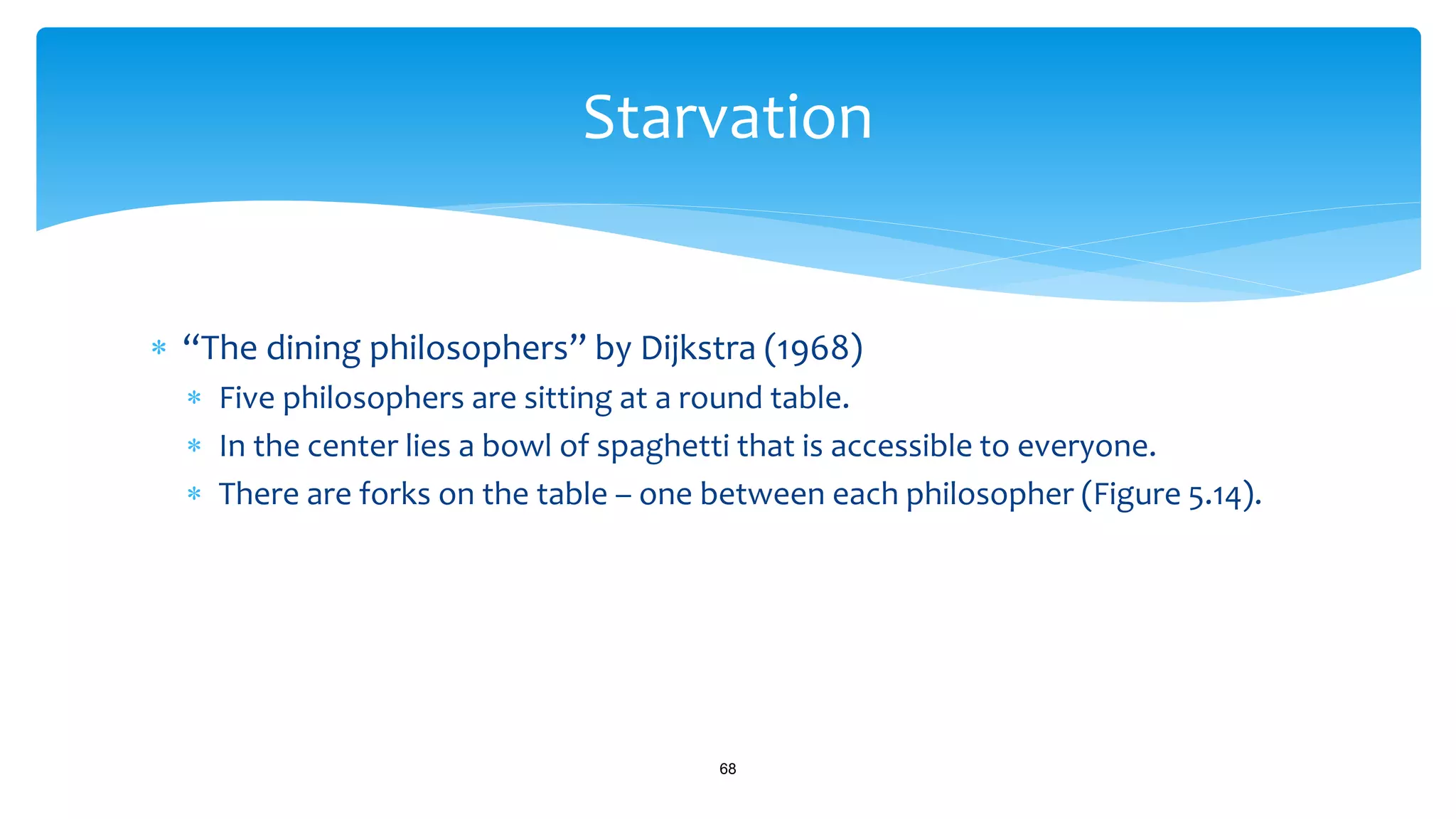  “The dining philosophers” by Dijkstra (1968)
 Five philosophers are sitting at a round table.
 In the center lies a bowl of spaghetti that is accessible to everyone.
 There are forks on the table – one between each philosopher (Figure 5.14).
68
Starvation
 