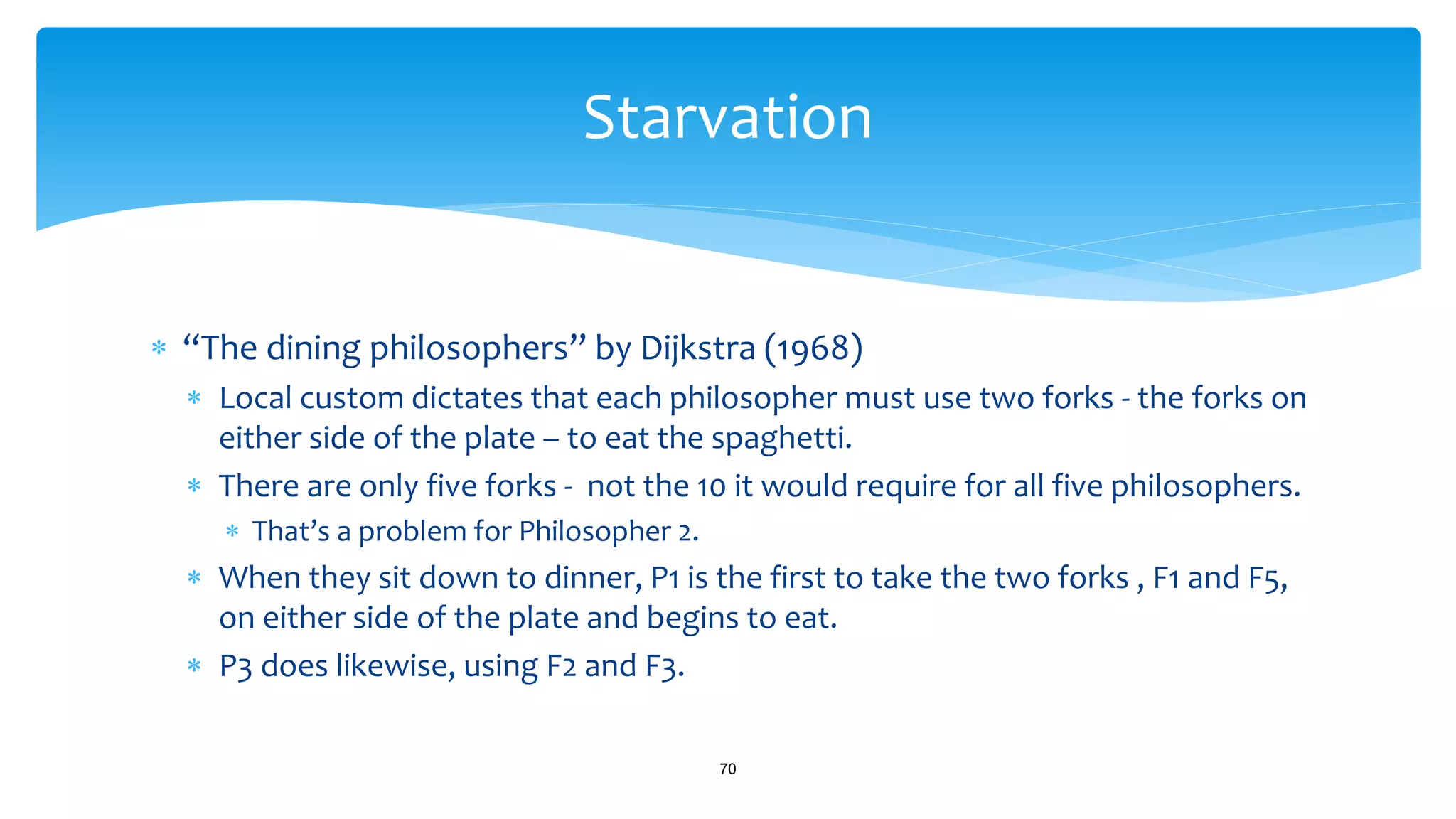  “The dining philosophers” by Dijkstra (1968)
 Local custom dictates that each philosopher must use two forks - the forks on
either side of the plate – to eat the spaghetti.
 There are only five forks - not the 10 it would require for all five philosophers.
 That’s a problem for Philosopher 2.
 When they sit down to dinner, P1 is the first to take the two forks , F1 and F5,
on either side of the plate and begins to eat.
 P3 does likewise, using F2 and F3.
70
Starvation
 