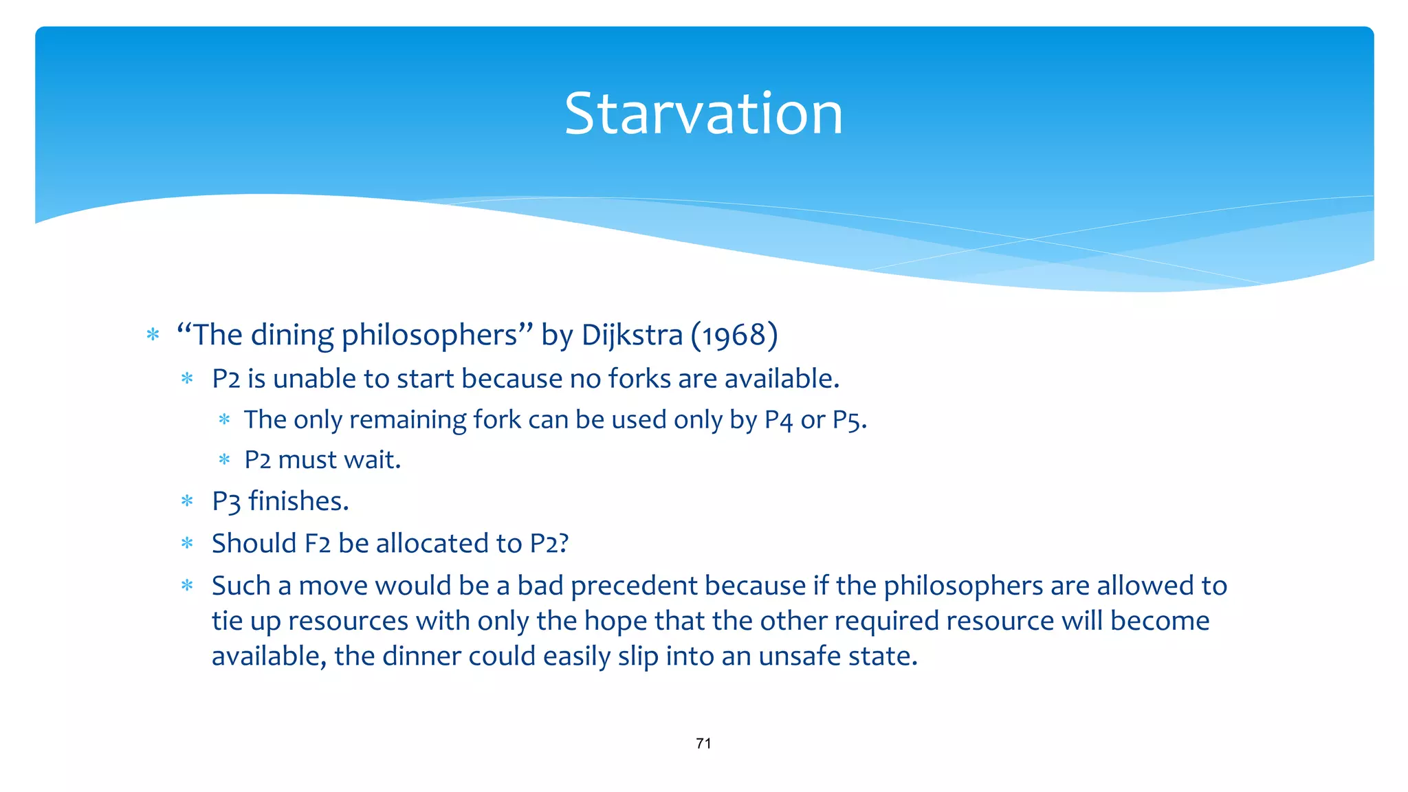  “The dining philosophers” by Dijkstra (1968)
 P2 is unable to start because no forks are available.
 The only remaining fork can be used only by P4 or P5.
 P2 must wait.
 P3 finishes.
 Should F2 be allocated to P2?
 Such a move would be a bad precedent because if the philosophers are allowed to
tie up resources with only the hope that the other required resource will become
available, the dinner could easily slip into an unsafe state.
71
Starvation
 