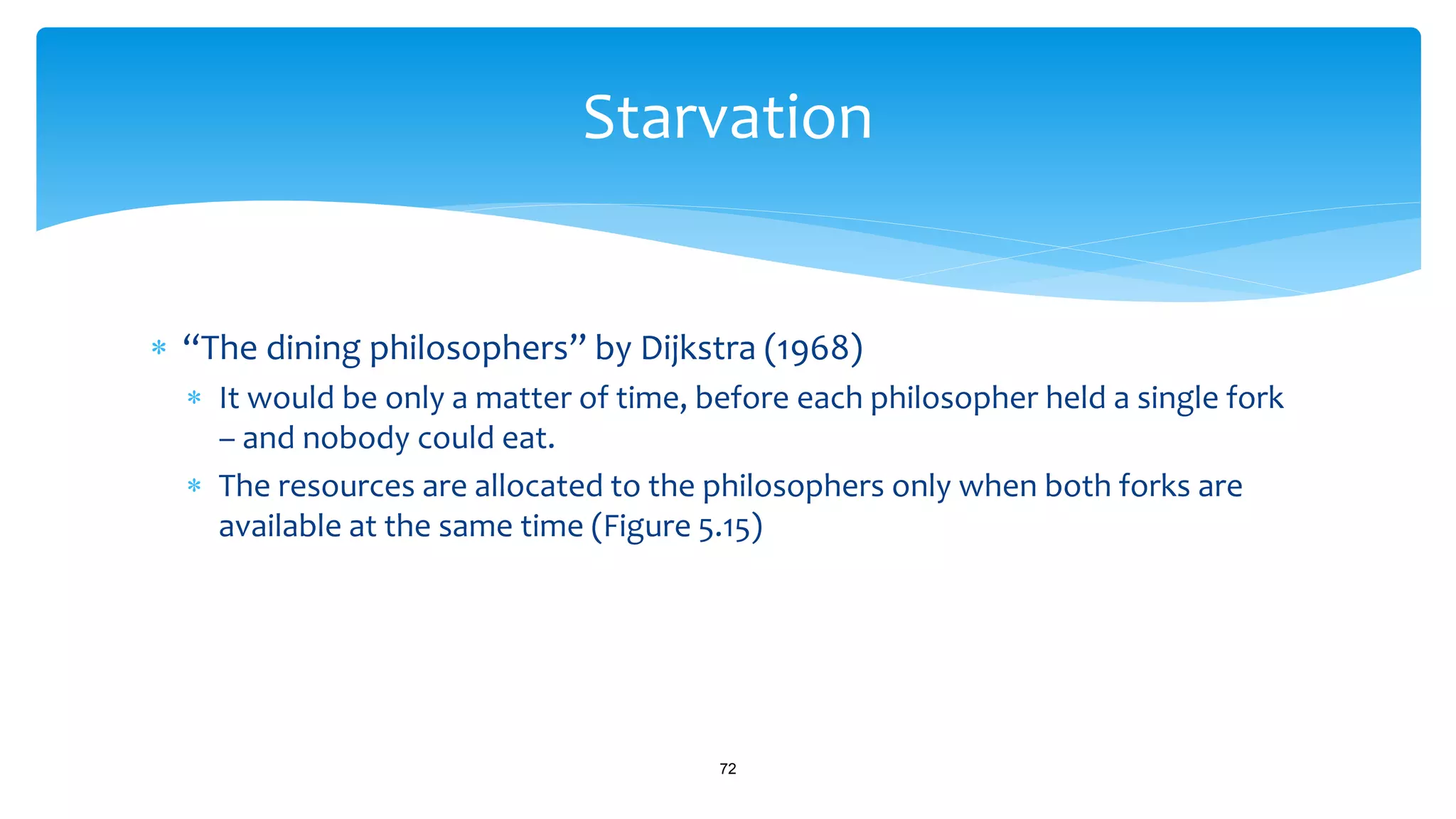  “The dining philosophers” by Dijkstra (1968)
 It would be only a matter of time, before each philosopher held a single fork
– and nobody could eat.
 The resources are allocated to the philosophers only when both forks are
available at the same time (Figure 5.15)
72
Starvation
 