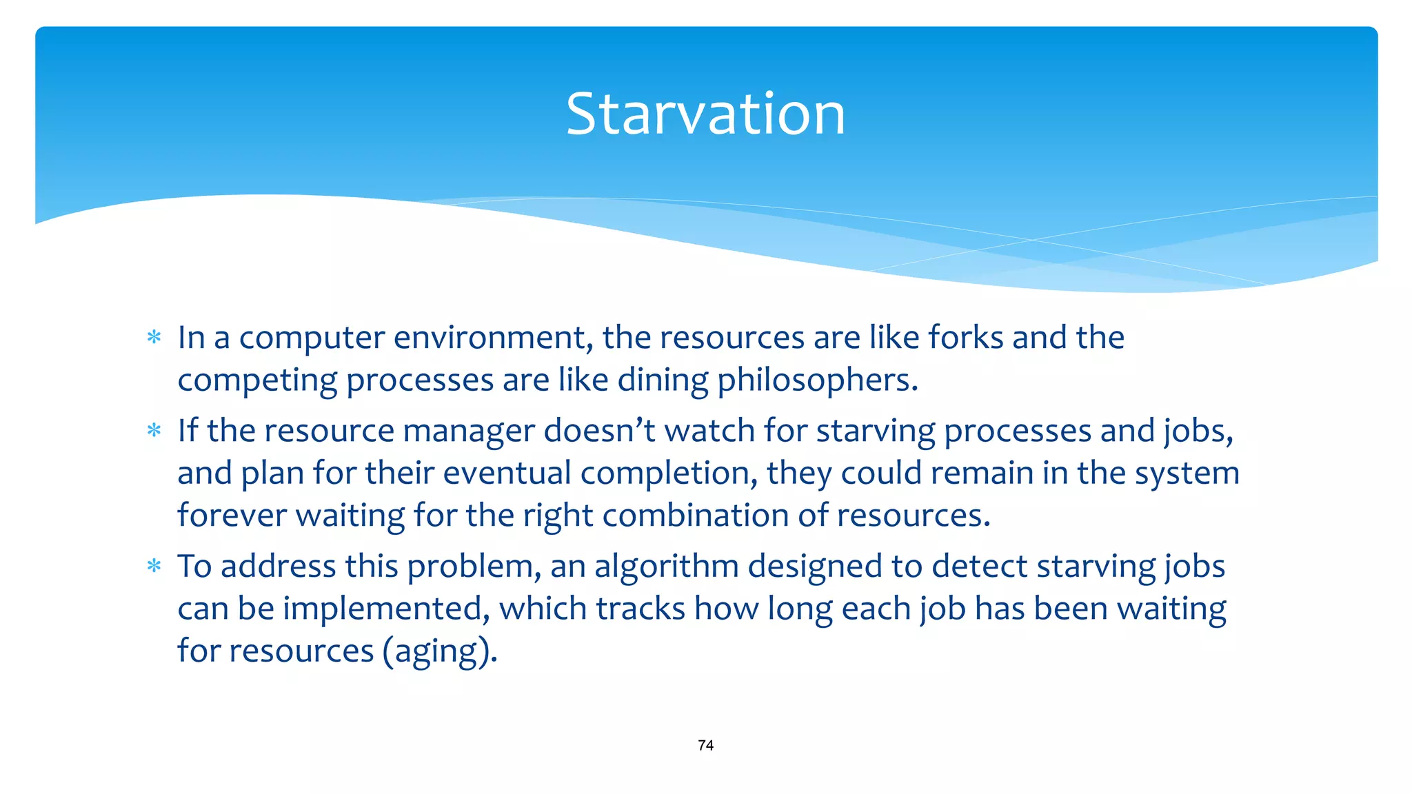  In a computer environment, the resources are like forks and the
competing processes are like dining philosophers.
 If the resource manager doesn’t watch for starving processes and jobs,
and plan for their eventual completion, they could remain in the system
forever waiting for the right combination of resources.
 To address this problem, an algorithm designed to detect starving jobs
can be implemented, which tracks how long each job has been waiting
for resources (aging).
74
Starvation
 