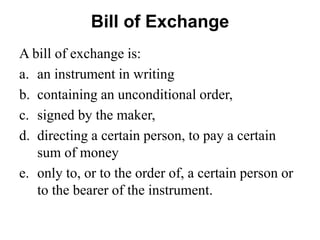 Bill of Exchange
A bill of exchange is:
a. an instrument in writing
b. containing an unconditional order,
c. signed by the maker,
d. directing a certain person, to pay a certain
sum of money
e. only to, or to the order of, a certain person or
to the bearer of the instrument.
 