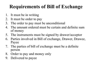 Requirements of Bill of Exchange
1. It must be in writing
2. It must be order to pay
3. The order to pay must be unconditional
4. The amount ordered must be certain and definite sum
of money
5. The instruments must be signed by drawer/acceptor
6. Parties involved in Bill of exchange, Drawer, Drawee,
Payee
7. The parties of bill of exchange must be a definite
person
8. Order to pay and money only
9. Delivered to payee
 