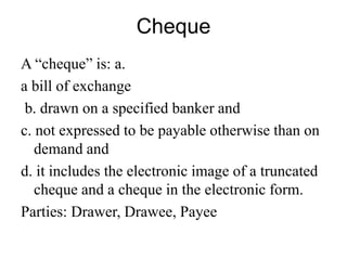 Cheque
A “cheque” is: a.
a bill of exchange
b. drawn on a specified banker and
c. not expressed to be payable otherwise than on
demand and
d. it includes the electronic image of a truncated
cheque and a cheque in the electronic form.
Parties: Drawer, Drawee, Payee
 