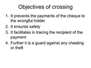 Objectives of crossing
1. It prevents the payments of the cheque to
the wrongful holder
2. It ensures safety
3. It facilitates in tracing the recipient of the
payment
4. Further it is a guard against any cheating
or theft
 
