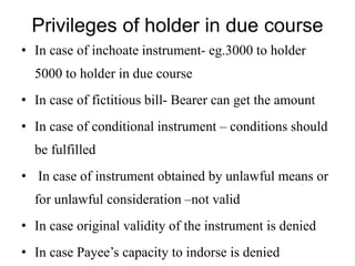 Privileges of holder in due course
• In case of inchoate instrument- eg.3000 to holder
5000 to holder in due course
• In case of fictitious bill- Bearer can get the amount
• In case of conditional instrument – conditions should
be fulfilled
• In case of instrument obtained by unlawful means or
for unlawful consideration –not valid
• In case original validity of the instrument is denied
• In case Payee’s capacity to indorse is denied
 
