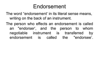 Endorsement
The word “endorsement‘ in its literal sense means,
writing on the back of an instrument.
The person who effects an endorsement is called
an "endorser‘, and the person to whom
negotiable instrument is transferred by
endorsement is called the "endorsee‘.
 