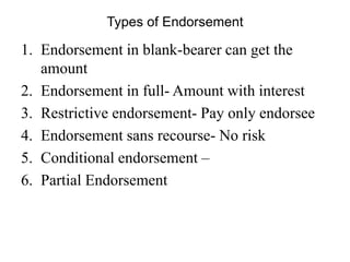 Types of Endorsement
1. Endorsement in blank-bearer can get the
amount
2. Endorsement in full- Amount with interest
3. Restrictive endorsement- Pay only endorsee
4. Endorsement sans recourse- No risk
5. Conditional endorsement –
6. Partial Endorsement
 