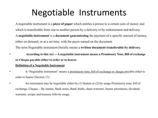 Negotiable Instruments
A negotiable instrument is a piece of paper which entitles a person to a certain sum of money and
which is transferable from one to another person by a delivery or by endorsement and delivery.
A negotiable instrument is a document guaranteeing the payment of a specific amount of money,
either on demand, or at a set time, with the payer named on the document
The term Negotiable instrument literally means a written document transferable by delivery.
• According to this Act ―A negotiable instrument means a Promissory Note, Bill of exchange
or Cheque payable either to order or to bearer.
Definition of a Negotiable Instrument
• A “Negotiable instrument” means a promissory note, bill of exchange or cheque payable either to
order to bearer (Section 13)
• An instrument may be negotiable either by (1) Statute or (2) by usage Promissory note, bill of
exchange, Cheque – By statute, Bank notes, Bank drafts, share warrants, bearer adventures, dividend
warrants, scripts and treasury bills by usage.
 