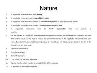 Nature
1. A negotiable instrument must be in writing
2. A negotiable instrument must be signed by its maker
3. A negotiable instrument must contain an unconditional promise or order today some money
4. A negotiable instrument must contain a certain amount of money only
5. A negotiable instrument must be freely transferable from one person to
another
6. On the transfer of a negotiable instrument from one person to another, the transferee who receives it in a good
faith and for value has the right to recover the amount mentioned in the negotiable instrument in his own
name. Such person is known as holder in due course. His rights are not affected by any defect in the title of the
transferee or any prior party
7. Drawn on consideration
8. Transfer by delivery
9. Bonafide transferee
10. The holder can sue in his own name
11. Can be transferred any number of times (Infinity) still its maturity.
12. It is subject to certain presumptions
 