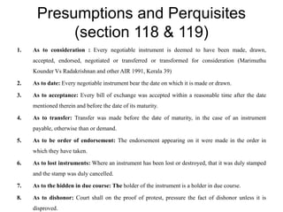 Presumptions and Perquisites
(section 118 & 119)
1. As to consideration : Every negotiable instrument is deemed to have been made, drawn,
accepted, endorsed, negotiated or transferred or transformed for consideration (Marimuthu
Kounder Vs Radakrishnan and other AIR 1991, Kerala 39)
2. As to date: Every negotiable instrument bear the date on which it is made or drawn.
3. As to acceptance: Every bill of exchange was accepted within a reasonable time after the date
mentioned therein and before the date of its maturity.
4. As to transfer: Transfer was made before the date of maturity, in the case of an instrument
payable, otherwise than or demand.
5. As to be order of endorsement: The endorsement appearing on it were made in the order in
which they have taken.
6. As to lost instruments: Where an instrument has been lost or destroyed, that it was duly stamped
and the stamp was duly cancelled.
7. As to the hidden in due course: The holder of the instrument is a holder in due course.
8. As to dishonor: Court shall on the proof of protest, pressure the fact of dishonor unless it is
disproved.
 