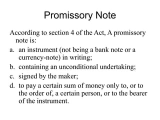 Promissory Note
According to section 4 of the Act, A promissory
note is:
a. an instrument (not being a bank note or a
currency-note) in writing;
b. containing an unconditional undertaking;
c. signed by the maker;
d. to pay a certain sum of money only to, or to
the order of, a certain person, or to the bearer
of the instrument.
 