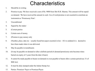 Characteristics
1. Should be in writing
2. Promise to pay: We have received a sum of Rs. 9000 from Shri R.R. Sharma. This amount will be repaid
on demand. We have received the amount in cash. Use of word promise is not essential to constitute an
instrument as ‘Promissory Note’.
3. Unconditional
4. Signed by the maker
5. (Certain parties
6. Certain sum of money
7. (Promise to pay money only
8. (Number, place, date etc – usually found but aspect essential in law – If it is undated it is deemed to
have been made when it was delivered.
9. May be payable in installments
10. (It may be payable on demand or after a definite period (A demand promissory note becomes times
barred on expiry of 3 years from the date it bears)
11. It cannot be made payable to bearer on demand or even payable to bearer after a certain period (sec 31 of
RBI Act)
12. It must be duly stamped under the Indian Stamp Act.
13. Parties: Promisor/ Payer or Promisee/Payee
 