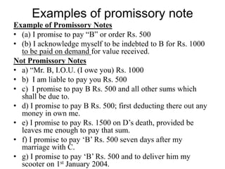 Examples of promissory note
Example of Promissory Notes
• (a) I promise to pay “B” or order Rs. 500
• (b) I acknowledge myself to be indebted to B for Rs. 1000
to be paid on demand for value received.
Not Promissory Notes
• a) “Mr. B, I.O.U. (I owe you) Rs. 1000
• b) I am liable to pay you Rs. 500
• c) I promise to pay B Rs. 500 and all other sums which
shall be due to.
• d) I promise to pay B Rs. 500; first deducting there out any
money in own me.
• e) I promise to pay Rs. 1500 on D’s death, provided be
leaves me enough to pay that sum.
• f) I promise to pay ‘B’ Rs. 500 seven days after my
marriage with C.
• g) I promise to pay ‘B’ Rs. 500 and to deliver him my
scooter on 1st January 2004.
 