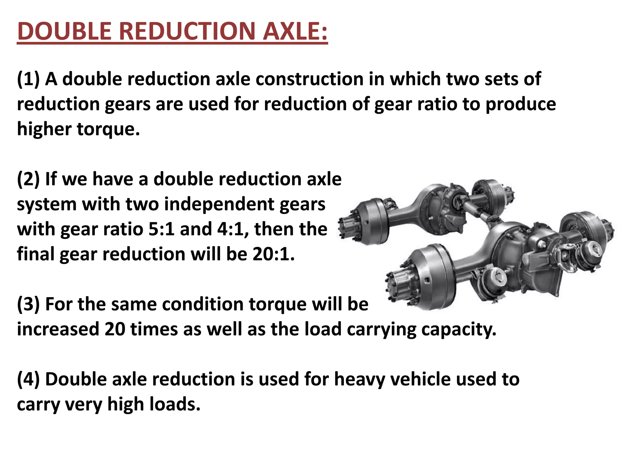 DOUBLE REDUCTION AXLE:
(1) A double reduction axle construction in which two sets of
reduction gears are used for reduction of gear ratio to produce
higher torque.

(2) If we have a double reduction axle
system with two independent gears
with gear ratio 5:1 and 4:1, then the
final gear reduction will be 20:1.

(3) For the same condition torque will be
increased 20 times as well as the load carrying capacity.

(4) Double axle reduction is used for heavy vehicle used to
carry very high loads.
 