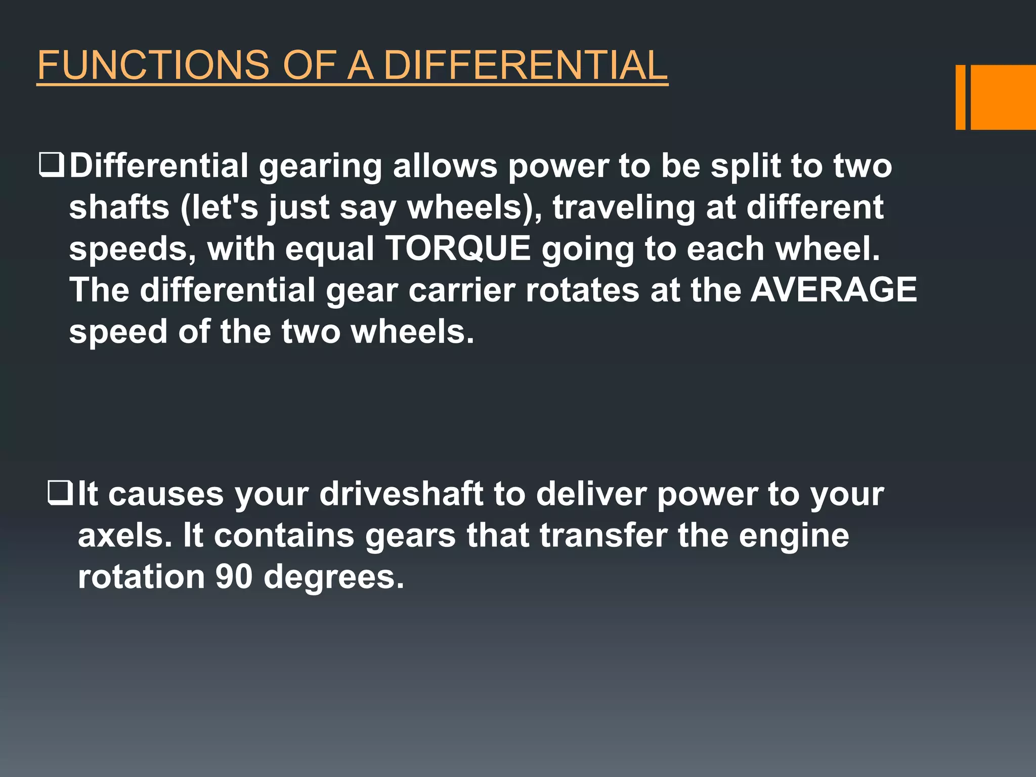 FUNCTIONS OF A DIFFERENTIAL

Differential gearing allows power to be split to two
 shafts (let's just say wheels), traveling at different
 speeds, with equal TORQUE going to each wheel.
 The differential gear carrier rotates at the AVERAGE
 speed of the two wheels.



It causes your driveshaft to deliver power to your
 axels. It contains gears that transfer the engine
 rotation 90 degrees.
 