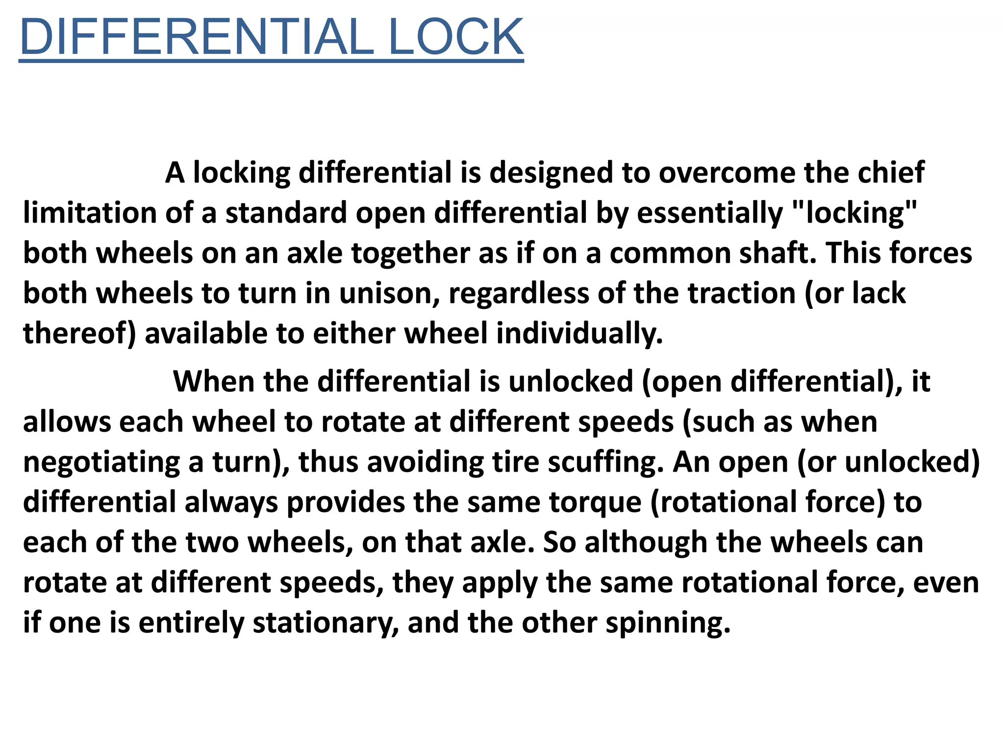 DIFFERENTIAL LOCK

            A locking differential is designed to overcome the chief
limitation of a standard open differential by essentially "locking"
both wheels on an axle together as if on a common shaft. This forces
both wheels to turn in unison, regardless of the traction (or lack
thereof) available to either wheel individually.
            When the differential is unlocked (open differential), it
allows each wheel to rotate at different speeds (such as when
negotiating a turn), thus avoiding tire scuffing. An open (or unlocked)
differential always provides the same torque (rotational force) to
each of the two wheels, on that axle. So although the wheels can
rotate at different speeds, they apply the same rotational force, even
if one is entirely stationary, and the other spinning.
 