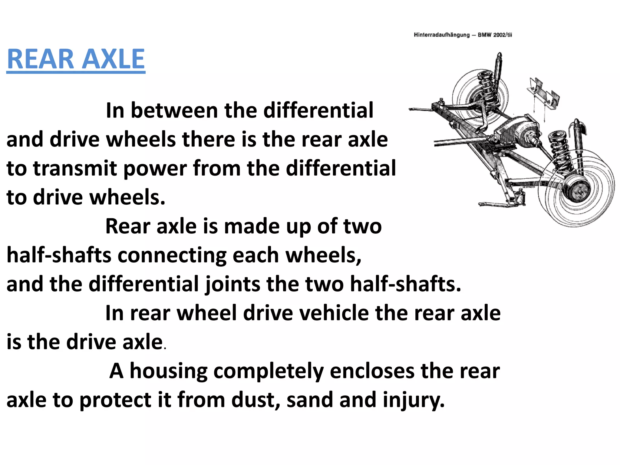 REAR AXLE
           In between the differential
and drive wheels there is the rear axle
to transmit power from the differential
to drive wheels.
           Rear axle is made up of two
half-shafts connecting each wheels,
and the differential joints the two half-shafts.
           In rear wheel drive vehicle the rear axle
is the drive axle.
            A housing completely encloses the rear
axle to protect it from dust, sand and injury.
 