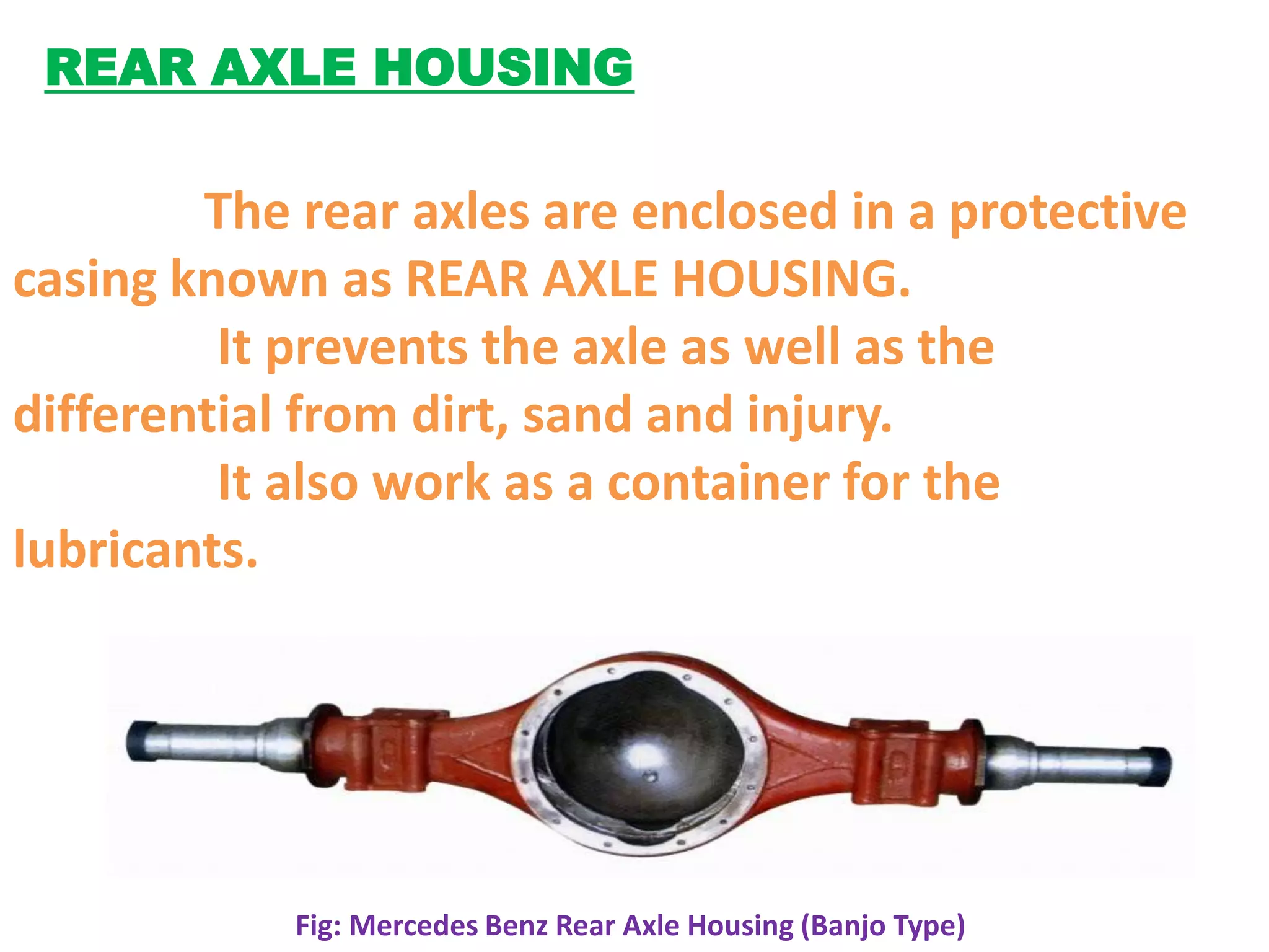 REAR AXLE HOUSING

        The rear axles are enclosed in a protective
casing known as REAR AXLE HOUSING.
         It prevents the axle as well as the
differential from dirt, sand and injury.
         It also work as a container for the
lubricants.




            Fig: Mercedes Benz Rear Axle Housing (Banjo Type)
 