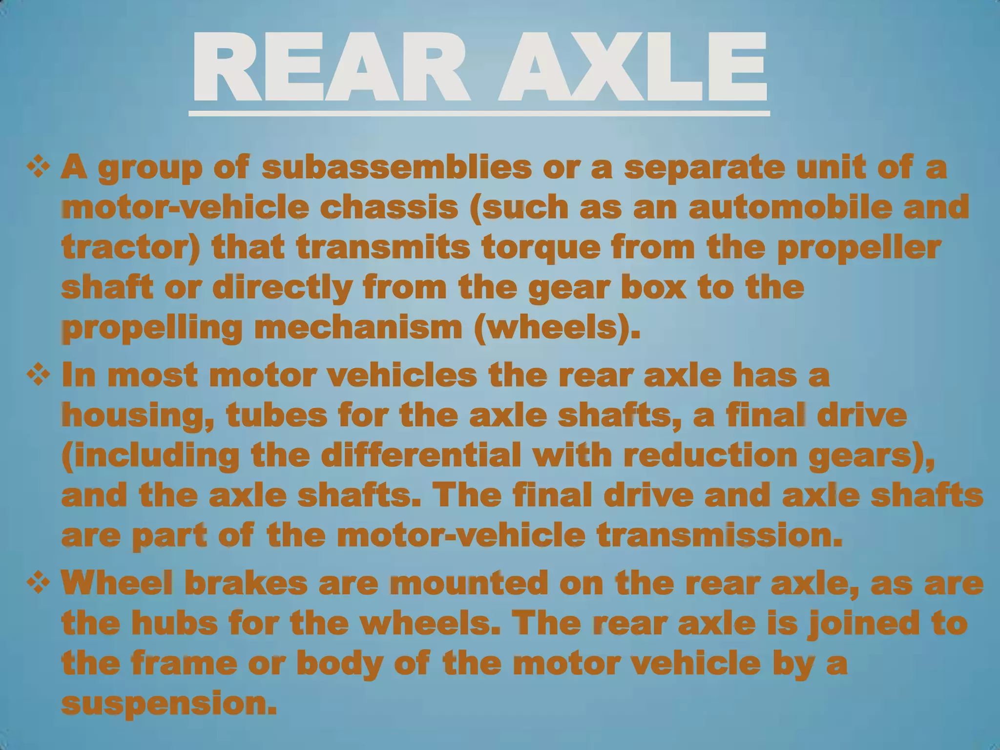 REAR AXLE
 A group of subassemblies or a separate unit of a
  motor-vehicle chassis (such as an automobile and
  tractor) that transmits torque from the propeller
  shaft or directly from the gear box to the
  propelling mechanism (wheels).
 In most motor vehicles the rear axle has a
  housing, tubes for the axle shafts, a final drive
  (including the differential with reduction gears),
  and the axle shafts. The final drive and axle shafts
  are part of the motor-vehicle transmission.
 Wheel brakes are mounted on the rear axle, as are
  the hubs for the wheels. The rear axle is joined to
  the frame or body of the motor vehicle by a
  suspension.
 