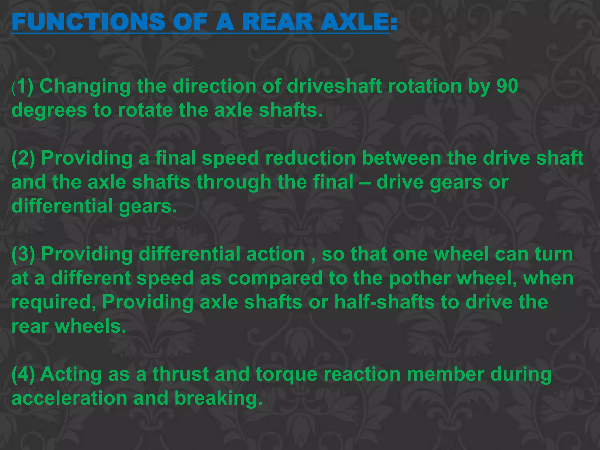 FUNCTIONS OF A REAR AXLE:

(1)
  Changing the direction of driveshaft rotation by 90
degrees to rotate the axle shafts.

(2) Providing a final speed reduction between the drive shaft
and the axle shafts through the final – drive gears or
differential gears.

(3) Providing differential action , so that one wheel can turn
at a different speed as compared to the pother wheel, when
required, Providing axle shafts or half-shafts to drive the
rear wheels.

(4) Acting as a thrust and torque reaction member during
acceleration and breaking.
 