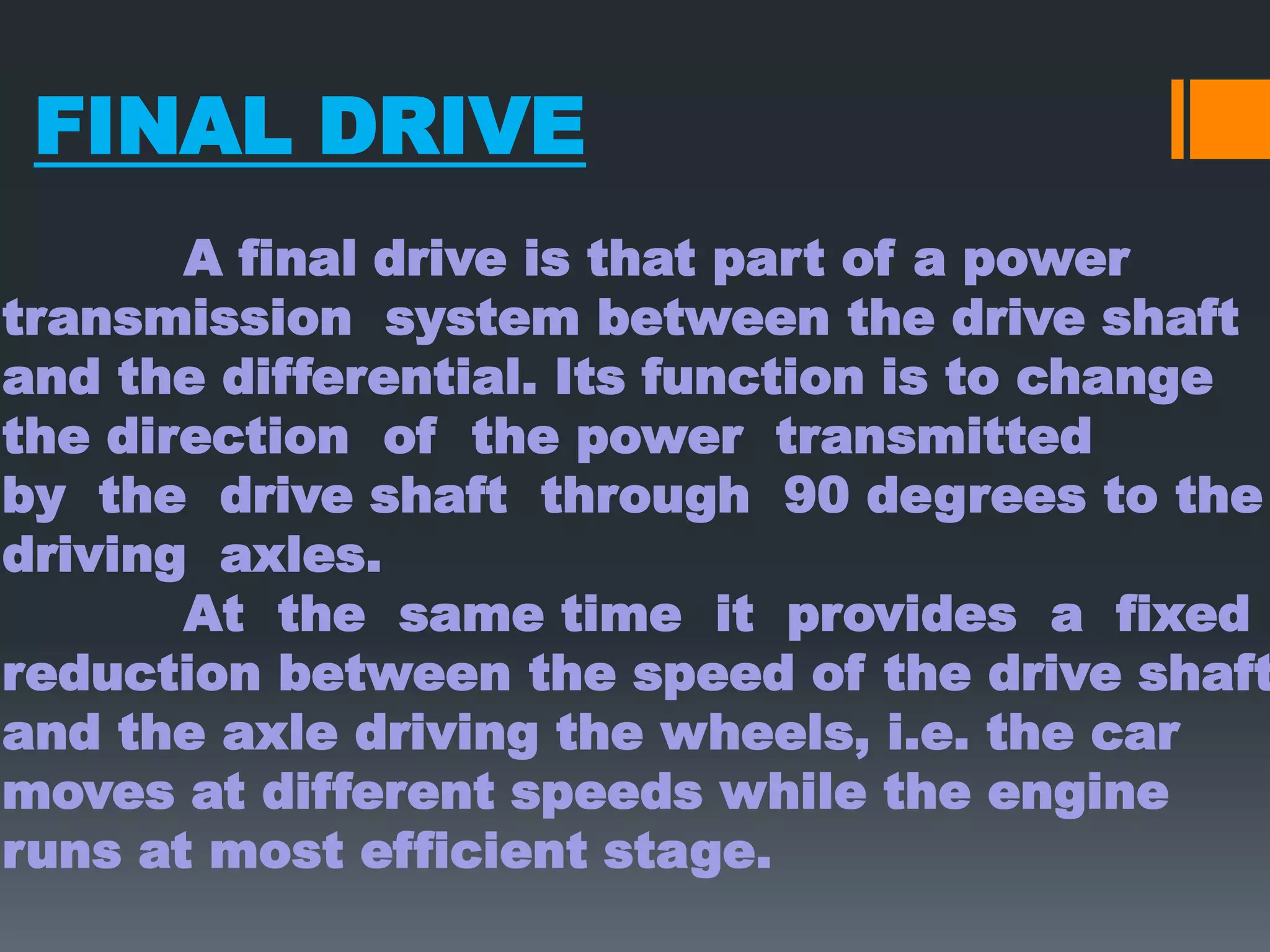 FINAL DRIVE
       A final drive is that part of a power
transmission system between the drive shaft
and the differential. Its function is to change
the direction of the power transmitted
by the drive shaft through 90 degrees to the
driving axles.
       At the same time it provides a fixed
reduction between the speed of the drive shaft
and the axle driving the wheels, i.e. the car
moves at different speeds while the engine
runs at most efficient stage.
 