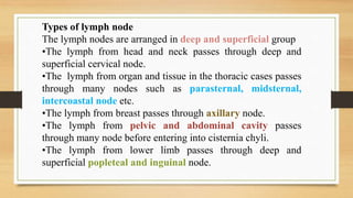 Types of lymph node
The lymph nodes are arranged in deep and superficial group
•The lymph from head and neck passes through deep and
superficial cervical node.
•The lymph from organ and tissue in the thoracic cases passes
through many nodes such as parasternal, midsternal,
intercoastal node etc.
•The lymph from breast passes through axillary node.
•The lymph from pelvic and abdominal cavity passes
through many node before entering into cisternia chyli.
•The lymph from lower limb passes through deep and
superficial popleteal and inguinal node.
 