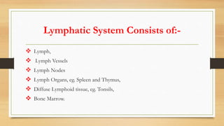 Lymphatic System Consists of:-
 Lymph,
 Lymph Vessels
 Lymph Nodes
 Lymph Organs, eg. Spleen and Thymus,
 Diffuse Lymphoid tissue, eg. Tonsils,
 Bone Marrow.
 
