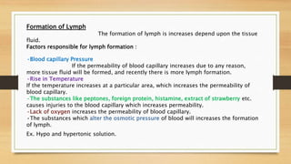 Formation of Lymph
The formation of lymph is increases depend upon the tissue
fluid.
Factors responsible for lymph formation :
•Blood capillary Pressure
If the permeability of blood capillary increases due to any reason,
more tissue fluid will be formed, and recently there is more lymph formation.
•Rise in Temperature
If the temperature increases at a particular area, which increases the permeability of
blood capillary.
•The substances like peptones, foreign protein, histamine, extract of strawberry etc.
causes injuries to the blood capillary which increases permeability.
•Lack of oxygen increases the permeability of blood capillary.
•The substances which alter the osmotic pressure of blood will increases the formation
of lymph.
Ex. Hypo and hypertonic solution.
 