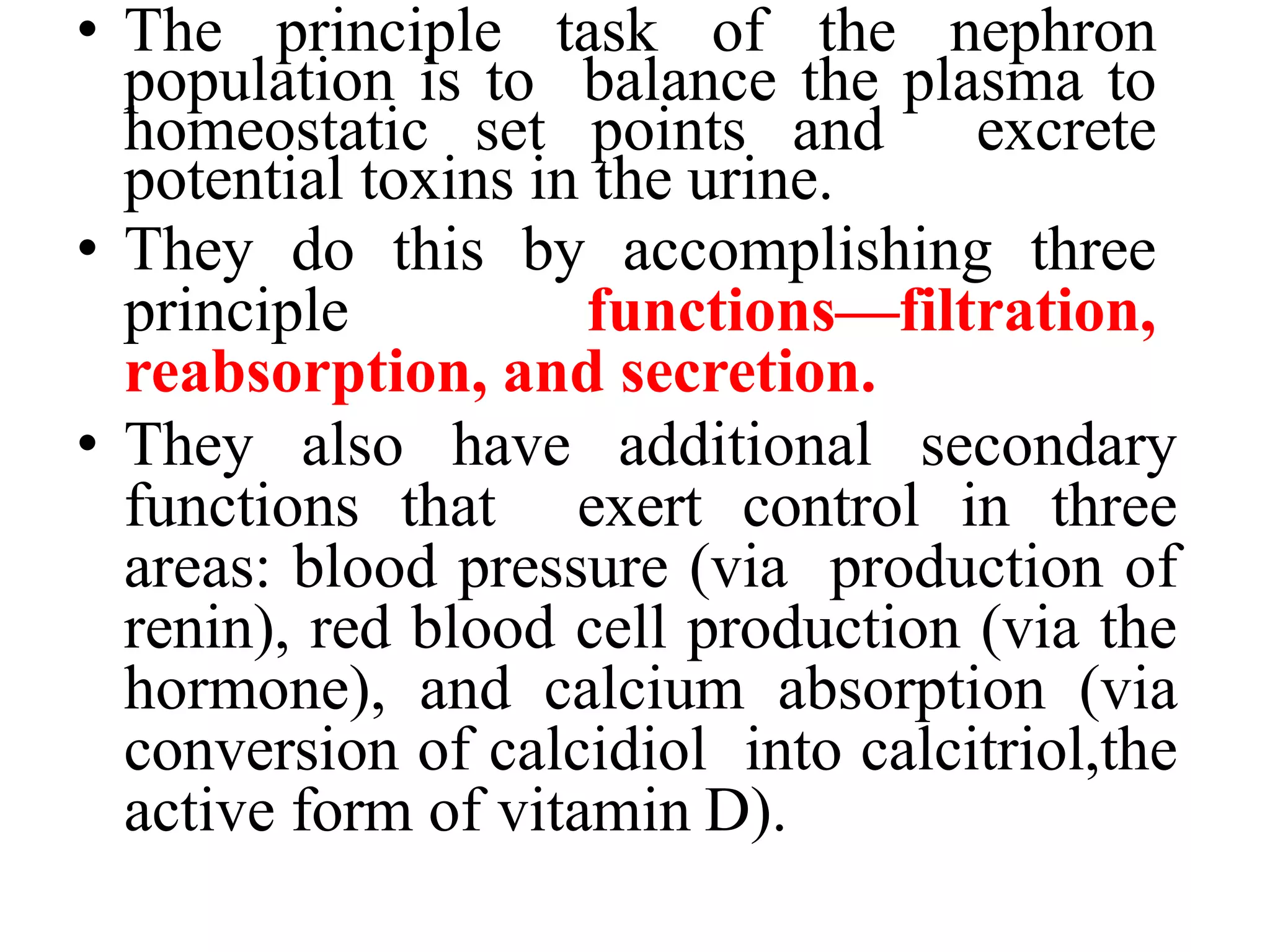 • The principle task of the nephron
population is to balance the plasma to
homeostatic set points and excrete
potential toxins in the urine.
• They do this by accomplishing three
principle functions—filtration,
reabsorption, and secretion.
• They also have additional secondary
functions that exert control in three
areas: blood pressure (via production of
renin), red blood cell production (via the
hormone), and calcium absorption (via
conversion of calcidiol into calcitriol,the
active form of vitamin D).
 
