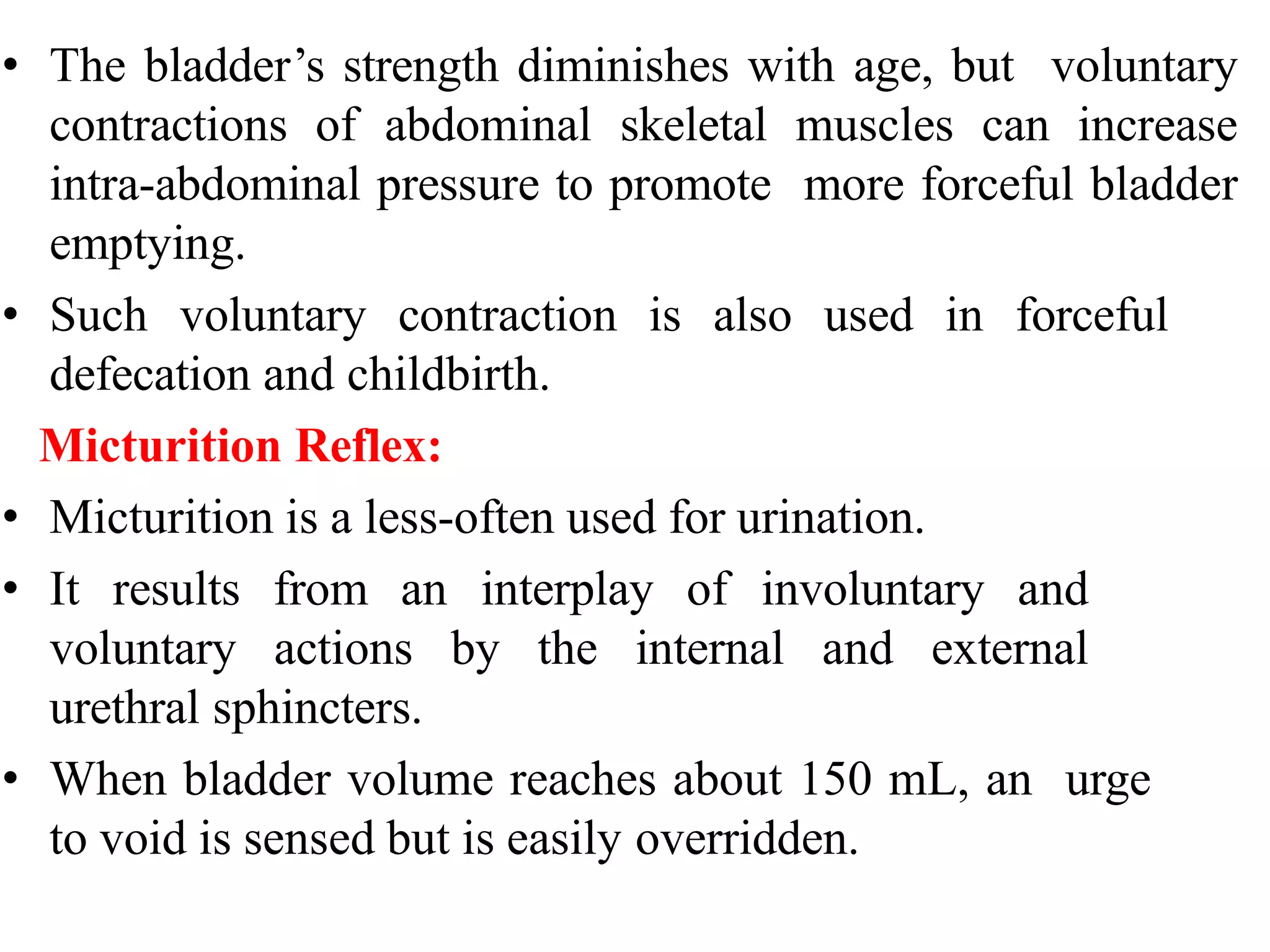 • The bladder’s strength diminishes with age, but voluntary
contractions of abdominal skeletal muscles can increase
intra-abdominal pressure to promote more forceful bladder
emptying.
• Such voluntary contraction is also used in forceful
defecation and childbirth.
Micturition Reflex:
• Micturition is a less-often used for urination.
• It results from an interplay of involuntary and
voluntary actions by the internal and external
urethral sphincters.
• When bladder volume reaches about 150 mL, an urge
to void is sensed but is easily overridden.
 