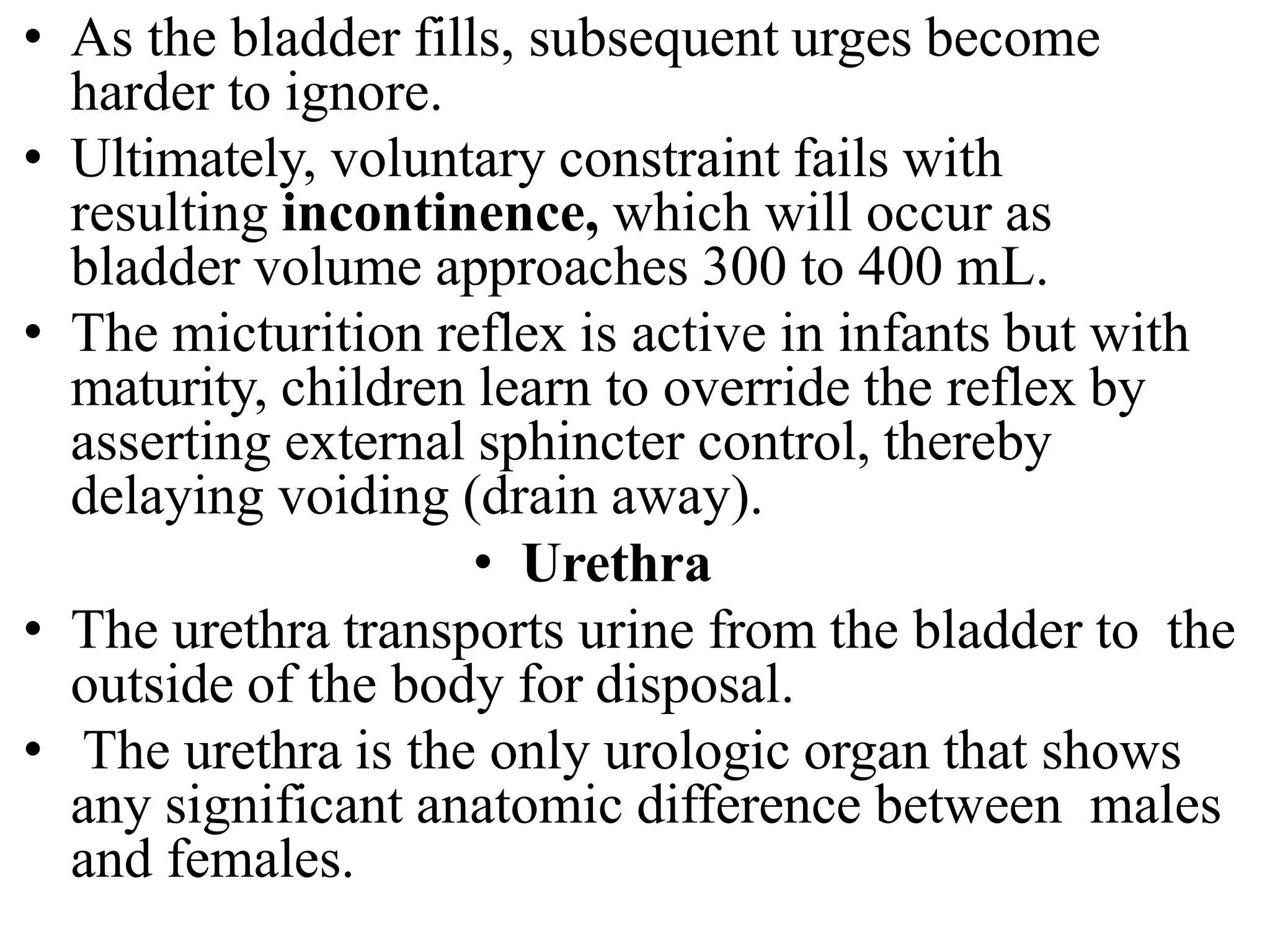 • As the bladder fills, subsequent urges become
harder to ignore.
• Ultimately, voluntary constraint fails with
resulting incontinence, which will occur as
bladder volume approaches 300 to 400 mL.
• The micturition reflex is active in infants but with
maturity, children learn to override the reflex by
asserting external sphincter control, thereby
delaying voiding (drain away).
• Urethra
• The urethra transports urine from the bladder to the
outside of the body for disposal.
• The urethra is the only urologic organ that shows
any significant anatomic difference between males
and females.
 