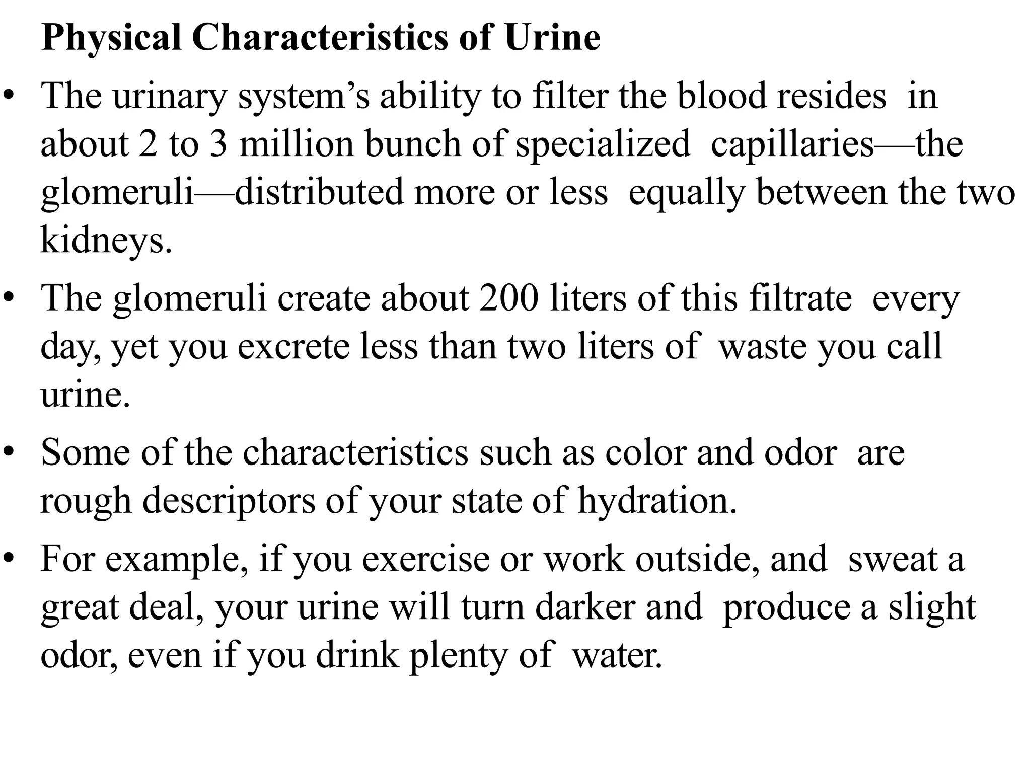 Physical Characteristics of Urine
• The urinary system’s ability to filter the blood resides in
about 2 to 3 million bunch of specialized capillaries—the
glomeruli—distributed more or less equally between the two
kidneys.
• The glomeruli create about 200 liters of this filtrate every
day, yet you excrete less than two liters of waste you call
urine.
• Some of the characteristics such as color and odor are
rough descriptors of your state of hydration.
• For example, if you exercise or work outside, and sweat a
great deal, your urine will turn darker and produce a slight
odor, even if you drink plenty of water.
 