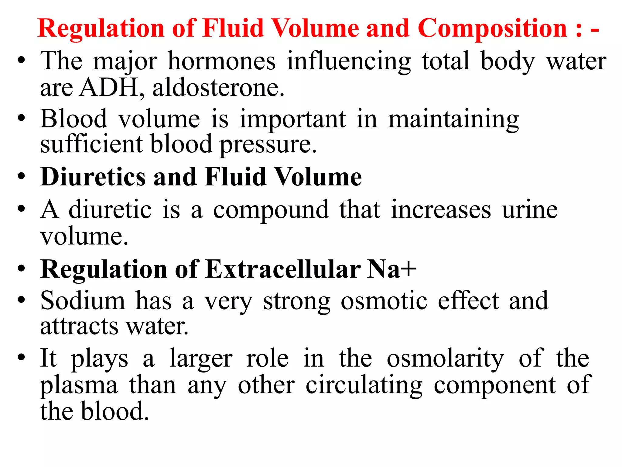 Regulation of Fluid Volume and Composition : -
• The major hormones influencing total body water
are ADH, aldosterone.
• Blood volume is important in maintaining
sufficient blood pressure.
• Diuretics and Fluid Volume
• A diuretic is a compound that increases urine
volume.
• Regulation of Extracellular Na+
• Sodium has a very strong osmotic effect and
attracts water.
• It plays a larger role in the osmolarity of the
plasma than any other circulating component of
the blood.
 