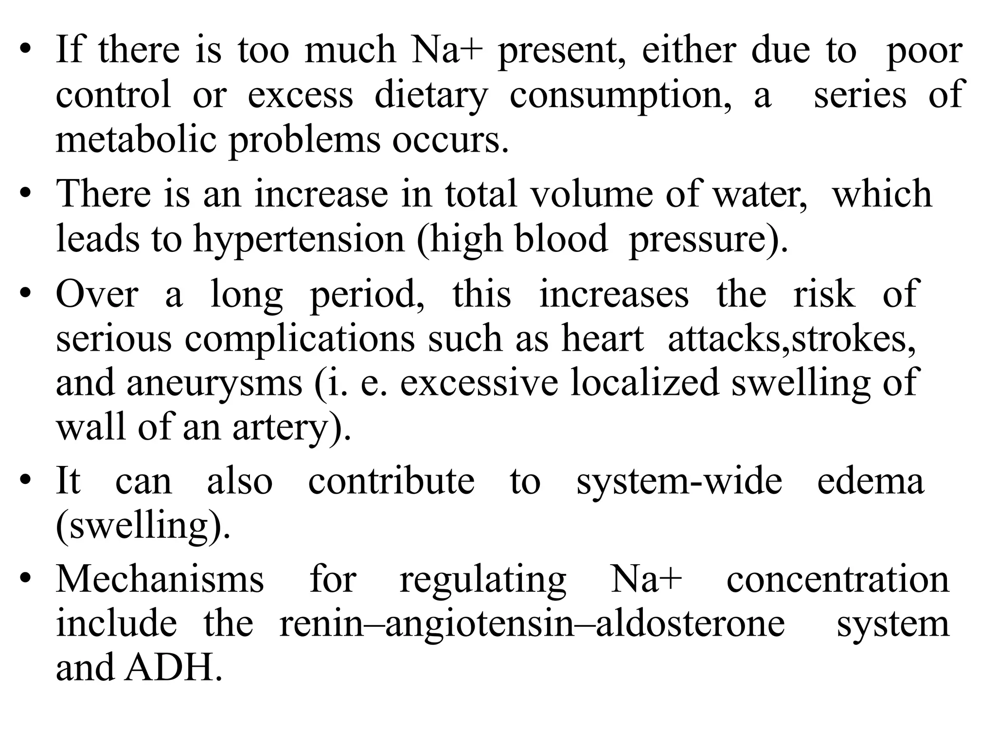 • If there is too much Na+ present, either due to poor
control or excess dietary consumption, a series of
metabolic problems occurs.
• There is an increase in total volume of water, which
leads to hypertension (high blood pressure).
• Over a long period, this increases the risk of
serious complications such as heart attacks,strokes,
and aneurysms (i. e. excessive localized swelling of
wall of an artery).
• It can also contribute to system-wide edema
(swelling).
• Mechanisms for regulating Na+ concentration
include the renin–angiotensin–aldosterone system
and ADH.
 