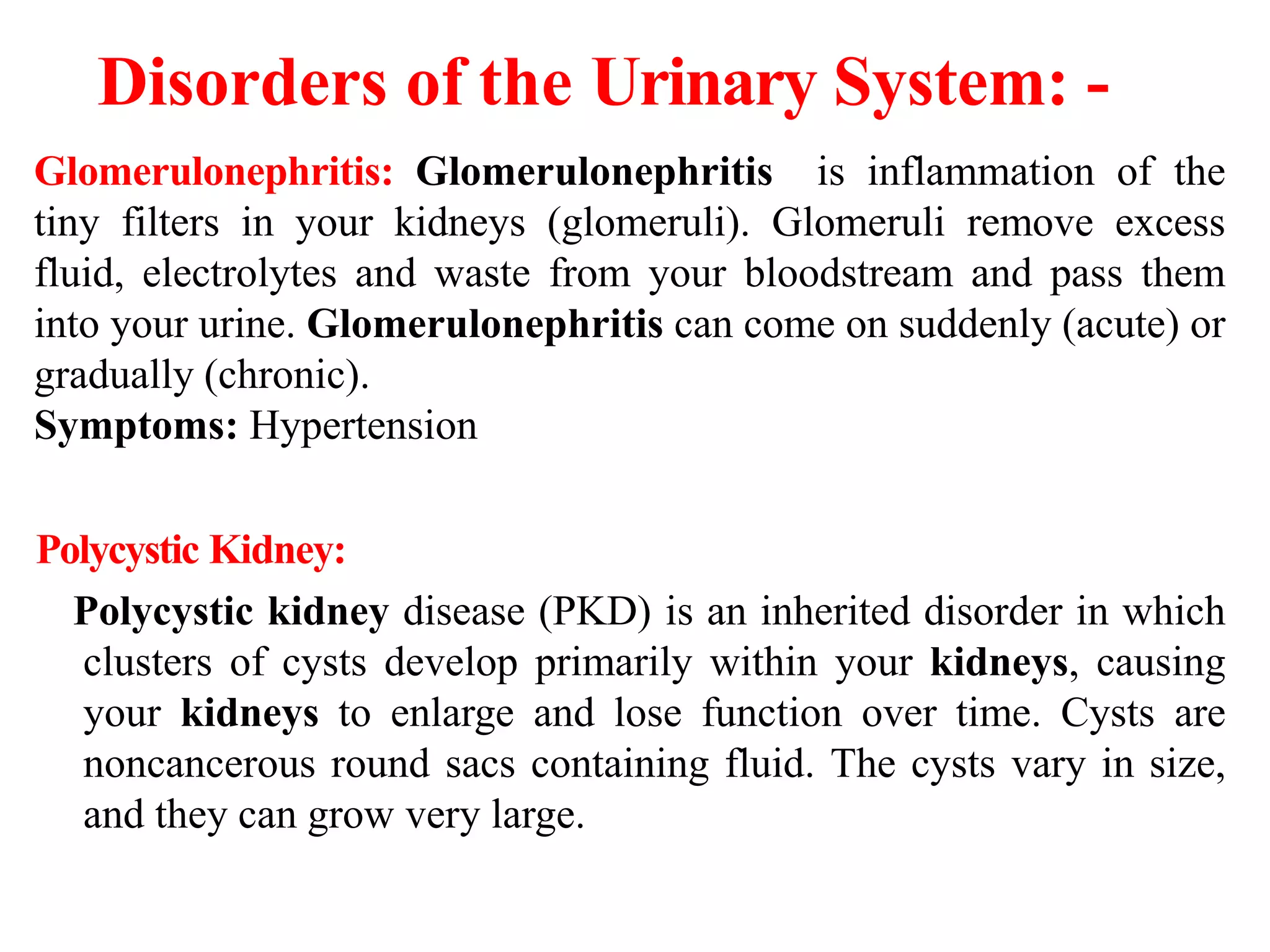 Disorders of the Urinary System: -
Glomerulonephritis: Glomerulonephritis is inflammation of the
tiny filters in your kidneys (glomeruli). Glomeruli remove excess
fluid, electrolytes and waste from your bloodstream and pass them
into your urine. Glomerulonephritis can come on suddenly (acute) or
gradually (chronic).
Symptoms: Hypertension
Polycystic Kidney:
Polycystic kidney disease (PKD) is an inherited disorder in which
clusters of cysts develop primarily within your kidneys, causing
your kidneys to enlarge and lose function over time. Cysts are
noncancerous round sacs containing fluid. The cysts vary in size,
and they can grow very large.
 