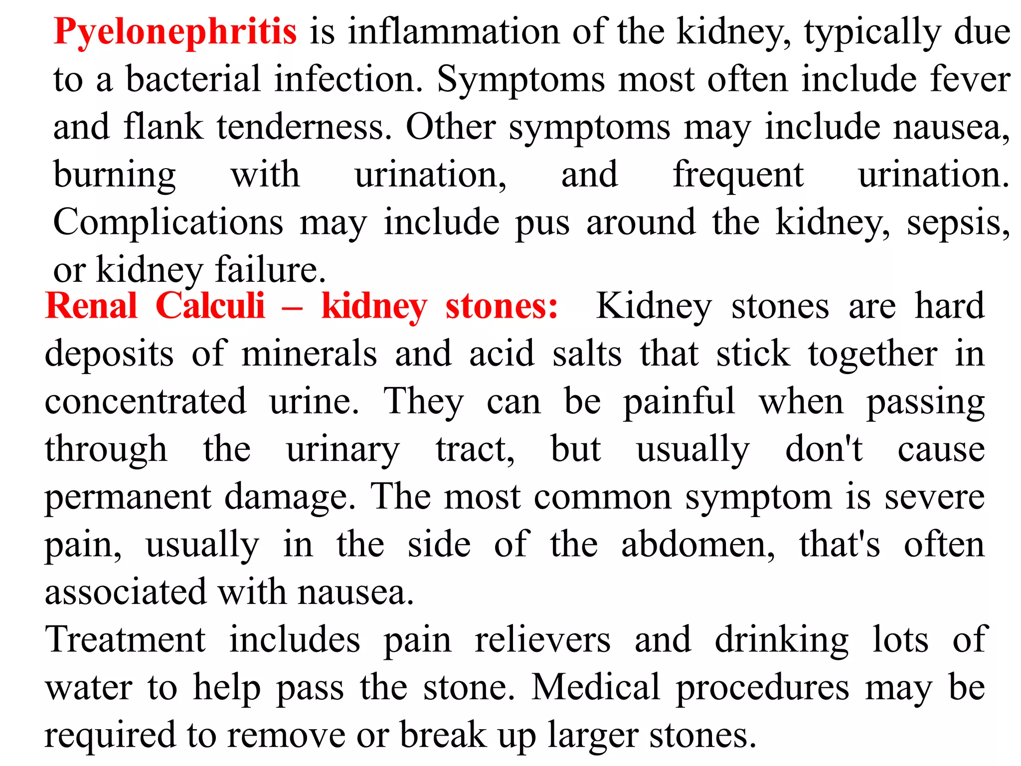 Pyelonephritis is inflammation of the kidney, typically due
to a bacterial infection. Symptoms most often include fever
and flank tenderness. Other symptoms may include nausea,
burning with urination, and frequent urination.
Complications may include pus around the kidney, sepsis,
or kidney failure.
Renal Calculi – kidney stones: Kidney stones are hard
deposits of minerals and acid salts that stick together in
concentrated urine. They can be painful when passing
through the urinary tract, but usually don't cause
permanent damage. The most common symptom is severe
pain, usually in the side of the abdomen, that's often
associated with nausea.
Treatment includes pain relievers and drinking lots of
water to help pass the stone. Medical procedures may be
required to remove or break up larger stones.
 